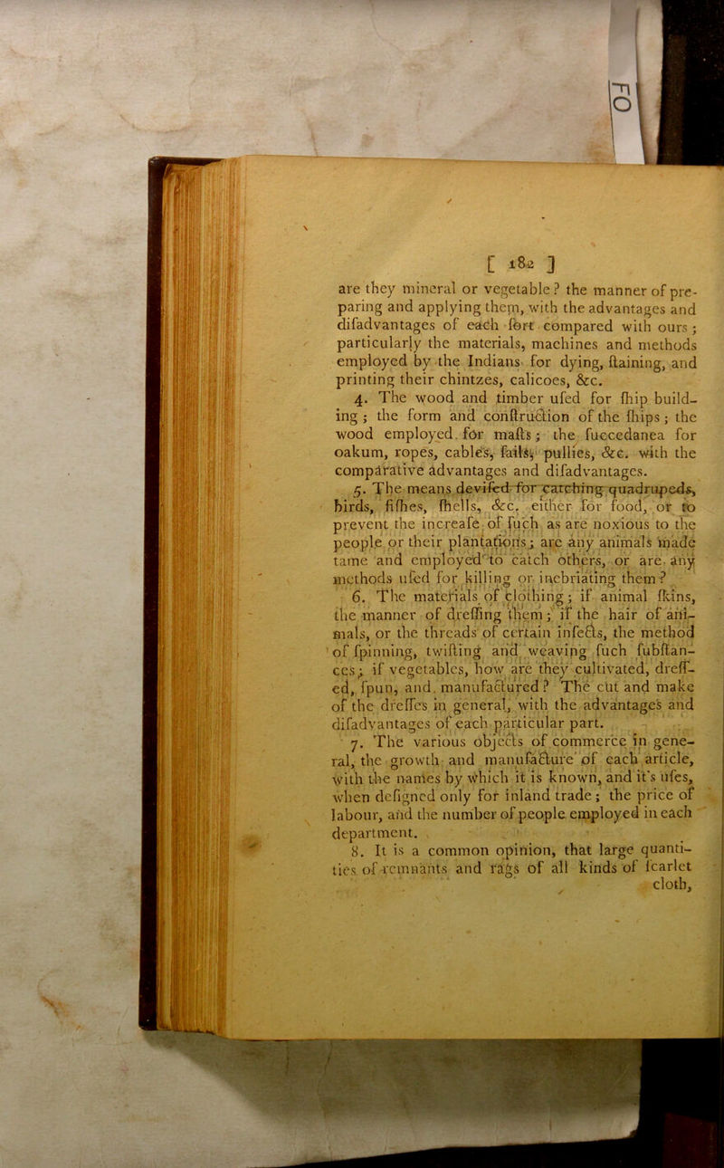 are they mineral or vegetable? the manner of pre- paring and applying them, with the advantages and difadvantages of each fort.compared with ours; particularly the materials, machines and methods employed by the Indians* for dying, ftaining, and printing their chintzes, calicoes. See. 4. The wood and timber ufed for fhip build- ing ; the form and conftru^ion of the fliips; the wood employed, for mails; the fuccedanea for oakum, ropes, cable's, fails^' pullies. Sec. with the Gompirative advantages and difadvantages. 5. The means, devifedTbr carching.quadruped^ birds, .fifhes, fhells, , &:c. either for food, or to prevent the increafc;of^fu’ch as'are noxious to the people_pr their plantafipris; are any animals made tame and employed''io catch o'cher;S, or are, any methods ufed for killing or inebriating them? 6. The materials pfjClo'thing; if animal fkins, the manner of drefling them; if the hair of ani- mals, or the threads of certain infers, the method ' of fpinning, twilling, ahd^ .wcayipg fuch fubflan- ces^ if vegetables, how are they cultivated, dreff- ed, fpun, and, manufacl'ured ? The clit and make of the dreffes in general, with the advantage's and difadvantages of each particular part. ■ 7. The various objecls of comrnerce in gene- ral, the srowth-and manufaflure'of each,article, with the names by which it is known, and it's ufes, when dcfigncd only for inland trade; the price of labour, and the number of people employed in each department. 8. It is a common opinion, that large quanti- ties of remnants and rags of all kinds of fcarlet cloth.