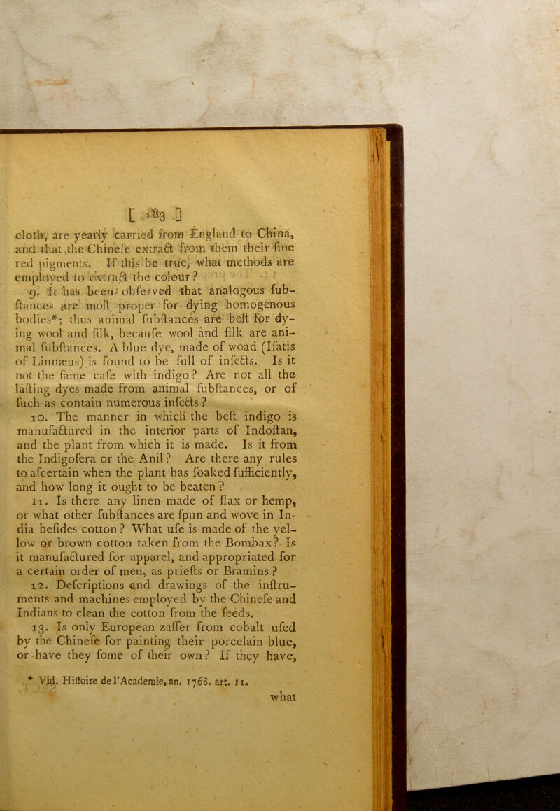 clotb', are yeariy carried from England to Clvi-na, and that,the Chinefe extraft from thenV their fine red pigments. I-f this be triie, what methods are employed to'dxtraS the colour ? ’ g. It has been-'obferved' that analogous fub- ftances are' moft proper for dying homogenous bodies*; thus animal fubftances are bell; for dy- ing wool and filk, becaufe wool and filk are ani- mal fubftances. A blue dye, made of woad (Ifatis of Linnaeus) is found to be full of infefts. Is it not the fame cafe with indigo? Are not all the lafting dyes made from animal fubftances, or of fuch as contain numerous infefts ? 10. The manner in which the belt indigo is mantifaftured in the interior parts of Indoftan, and the plant from which it is made. Is it from the Indigofera or the Anil ? Are there any rules toafcertain when the plant has foaked fufficiently, and how long it ought to be beaten? 11. Is there any linen made of flax or hemp, or what other fubftances are fpun and wove in In- dia befides cotton ? What ufe is made of the yel- low or brown cotton taken from the Bombax ? Is it raanufaflured for apparel, and appropriated for a certain order of men, as priefts or Bramins ? 12. Defcriptions and drawings of the inftru- ments and machines employed by the Chinefe and Indians to clean the cotton from the feeds. 13. Is only European zaffer from cobalt ufed by the Chinefe for painting their porcelain blue, or-have they fome of their own? If they have, * Vi4^. Hiftoire de TAcademie, an, 1768. art. ii. what