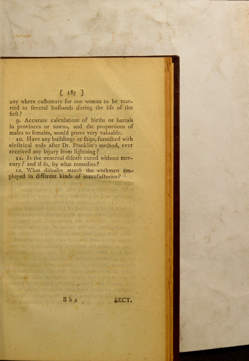 any where cuftomary for one woman to be mar^ ried to feveral hufbands during the life of the firft? 9. Accurate calculations of births or burials in provinces or towns, and the proportions of males to females, would prove very valuable. 10. Have any buildings or fliips, furniflied with eleflrical rods after Dr. Franklin’s method, ever received any injury from’ lightning? ’ 11. Is the venereal difeafe cured without mer- cury ? and if fo, by what remedies? 12. What difcafcs attack the workmen Em- ployed in different kinds pf manufactories ? ' i : J ; 's; • .‘J .,.-f 1 •• -