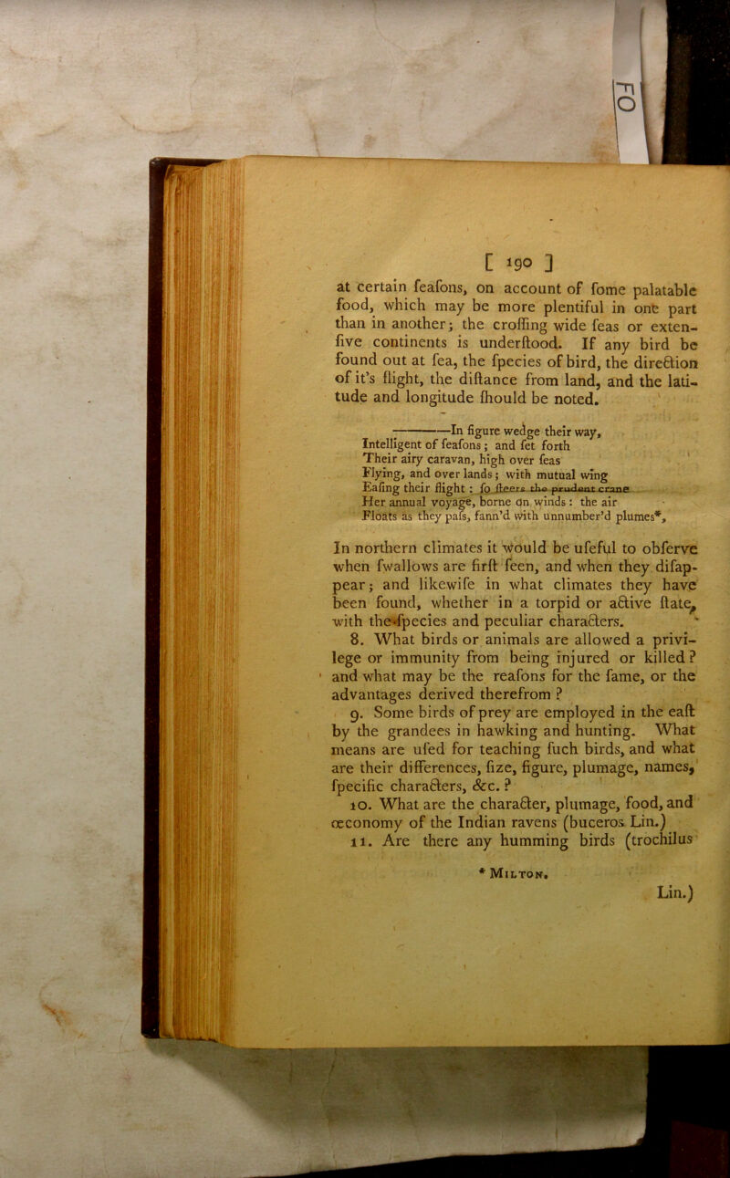 at certain feafons, on account of fome palatable food, which may be more plentiful in one part than in another; the eroding wide Teas or exten- five continents is underftood. If any bird be found out at fea, the fpecies of bird, the direftion of it’s flight, the diftance from land, and the lati- tude and longitude fhould be noted. ■; In figure wedge their way. Intelligent of feafons; and fet forth Their airy caravan, high over Teas' Flying, and over lands; with mutual wing Eafing their flightJo ^ ^ ^ ^ Her annual voyage, borne on winds: the air Floats as they pafs, fann’d with unnumber’d plumes*. In northern climates it 't^buld be ufeful to obferve when fwallows are firft feen, and when they difap- pear; and likewife in what climates they have been found, whether in a torpid or a6live ftate^ with the-dpecies and peculiar chara8:ers. 8. What birds or animals are allowed a privi- lege or immunity from being injured or killed? ' and what may be the reafons for the fame, or the advantages derived therefrom ? . 9. Some birds of prey are employed in the eaft by the grandees in hawking and hunting. What means are ufed for teaching fuch birds, and what are their differences, fize, figure, plumage, names,' fpecific charafters. See, ? 10. What are the character, plumage, food, and oeconomy of the Indian ravens (buceros Lin.) 11. Are there any humming birds (trochilus * Miltok. Lin.)