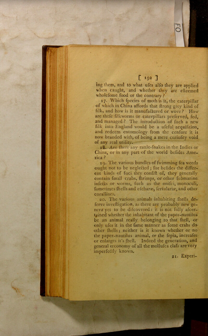 ing them, and to what ufes alfo they are applied when caught, and whether they are efleemed wholefome food or the contrary ? 17. Which fpecies of moth is it, the caterpillar . of which in China affords that ftrong grey kind of filk, and how is it manufadured or wove? How are thefe filkworms or caterpillars preferved, fed, and managed ? The introduftion of fuch a new filk into England would be a ufeful acquilition, and redeem entomology from the cenfure it is now branded with, of being a mere curiofity void of any real utility. - ' “ 18. Are there any rattle-fnakes in the Indies or China, or in any part of the world befides Ame- rica ? 19. The various bundles of fwimming fea weeds ought not to be neglefled; for befides the differ- ent kinds of fuci they confift of, they generally contain fmall crabs, Ihrimps, or other fubmarine infefts or worms, fuch as the onifci, monoculi, fometimes fhells and efcharse, fertularise, and other corallines. 20. The various animals inhabiting fliells de- ferve inveftigation, as there are probably new ge- nera yet to be difcovered: it is not fully afcer- t^ined whether the inhabitant of the paper-nautilus be an animal really belonging to that fliell, or only ufes it in the fame manner as fome crabs do other fhells; neither is it known whether or no' the paper-nautilus animal, or the fepia, increafes- or enlarges it’s fhell. Indeed the generation, and general ceconomy of all the mollufca clafs are very imperfeflly known, 21. Experi-