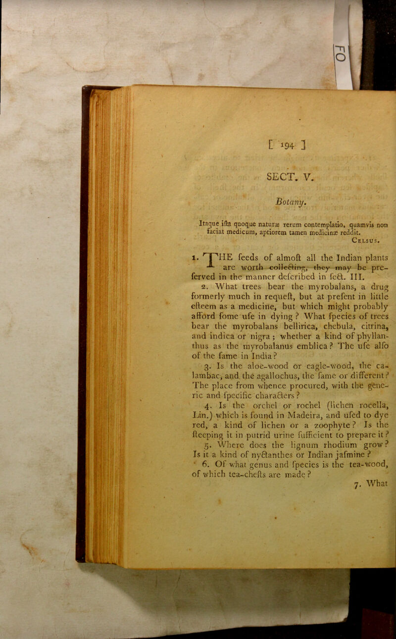 Botany, Itaque ifta qaoque naturae rerum contemplatio, quamvis non faciat medicum, aptiorem tamen medicinae reddit. Celsus, 1. feeds of almoft all the Indian plants are worth collc^ng,—tfeey^-may be pre- ferved in the manner defcribed in fe8:. Ill, 2. What trees bear the myrobalans, a drug formerly much in reqiieft, but at prefent in little efteem as a medicine, but which might probably afford fome ufe in dying ? What fpecies of trees bear the myrobalans bellirica, chebula, citrina, and indica or nigra; whether a kind of phyllan- thus as the myrobalanus emblica ? The ufe alfo of the fame in India? 3. Is the aloe-wood or eagle-wood, the ca- iambacj and.the agallochus, the fame or different? ' The place from whence procured, with the gene- ric and fpecific characters ? 4. Is the orchel or rochel (lichen rocella, Lin.) which is found in Madeira, and ufed to dye red, a kind of lichen or a zoophyte ? Is the deeping it in putrid urine fufficient to prepare it ? 5. Where does the lignum rhodium grow? Is it a kind of nyClanthes or Indian jafmine ? ■ 6. Of what genus and fpecies is the tea-wood, of which tea-chefls are made ? 7. What