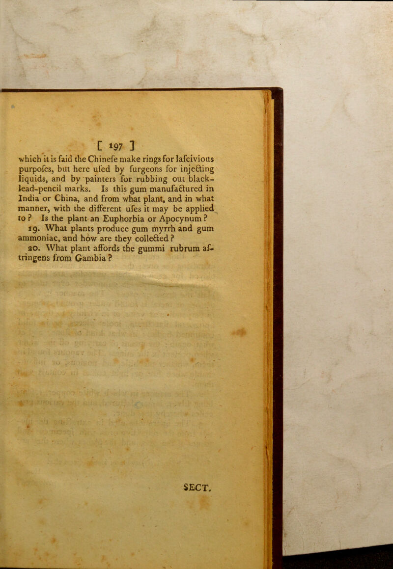 '[ »97 3 which it is faid the Chinefe make rings for lafcivious purpofes, but here ufed by furgeons for injecting liquids, and by painters for rubbing out black- lead-pencil marks. Is this gum manufactured in India or China, and from what plant, and in what manner, with the different ufes it may be applied to ? Is the plant an Euphorbia or Apocynum ? 19. What plants produce gum myrrh and gum ammoniac, and how are they collected ? 20. What plant affords the gummi rubrura af* tringens from Gambia ? ’ ‘ « ' l SECT,