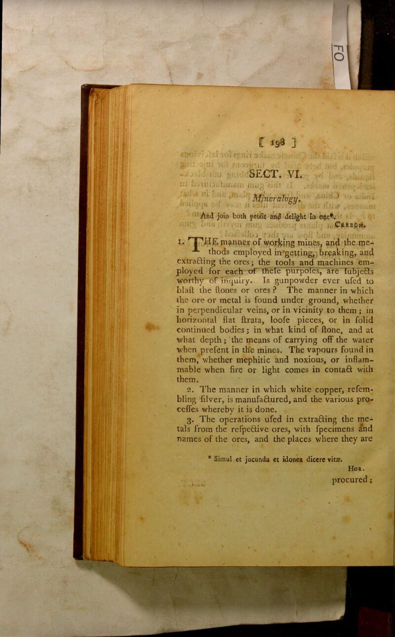 extrafting the ores; the tools and machines em- ployed for each of thele pufpoies, are TifbjeQis worthy of inquiry. Is gunpowder ever ufed to blaft the ftones or ores ? The manner in which the ore or metal is found under ground, whether in perpendicular veins, or in vicinity to them ; in horizontal flat ftrata, loofe pieces, or in folid continued bodies; in what kind of ftone, and at what depth; 'the means of carrying off the water when prefcnt in the mines. The vapours found in them, whether mephitic and noxious, or inflam- mable when fire or light comes in contaQ: with them. 2. The manner in which white copper, refem- bling filver, is manufaftured, and the various pro- celfes whereby it is done. 3. The operations Ufed in extracting the me- names of the ores, and the places where they are tals from the refpeClive ores, with fpecimens and * Simul et jucunda et idonea diccre vitas. Hor. procured;