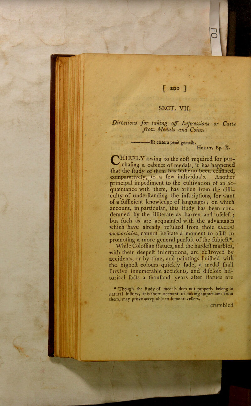 Directions for taking off Impressions or C^sis from Medals and Coins* s. . ^ ' . * ■ Et cajtera pene gcmelli. Horat. Ep. X. J^HIEFLY owing to the coft required for pur- chafing a cabinet of medals, it has happened that the ftudy of them has hixiieTio been confined, comparatively, to a few individuals. Another principal impediment to the cultivation of an ac- quaintance with them, has arifen from the diffi- culty of underftanding the inferiptions, for want of a fufficient knowledge of languages; on which account, in particular, this ftudy has been con- demned by the illiterate as barren and ufelefs;; but fuch as are acquainted with the advantages which have already refulted from thofe nummi memorialeSy cannot befitate a moment to affift in promoting a more general purfuit of the fubjefl*. While Coloffian ftatues, and the hardeft marbles, with their deepeft inferiptions, are deflroyed by accidents, or by time, and paintings finilhed with the higheft colours quickly fade, a medal fiiall furvive innumerable accidents, and difclofe hif- torical fa6ls a thoufand years after ftatues are * Though the ftudy of medals does not properly belong to natural hiftory, this (hort account of taking imprelTions from them, may prove acceptable to fome travellers. crumbled