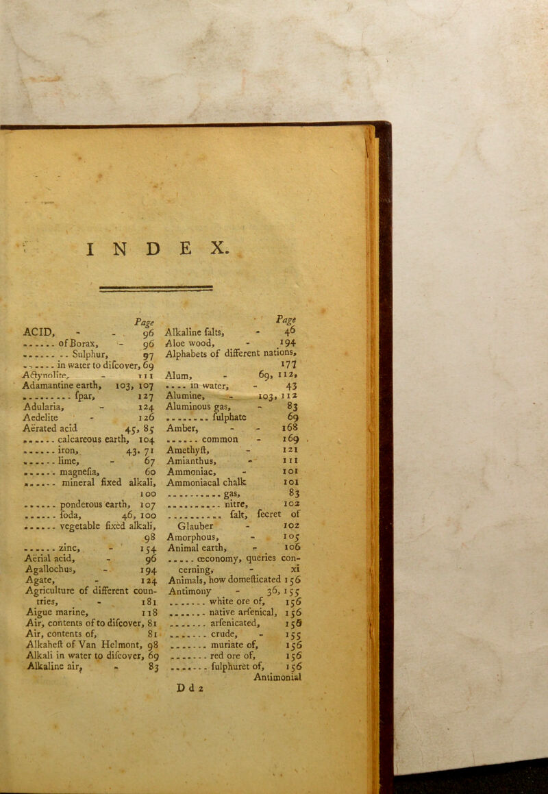 Page ACID, - - . 96 of Borax, - 96 - - - Sulphur, 97 - in water to difcover, 69 Aftynolite, - t 11 Adamantine earth, 103, 107 ..Ifpar, 127 Adularia, - 124 Aedelite ' - 126 Aerated acid 45, 85 calcareous earth, 104 iron, 43* 71 , lime, - 67 magnella, 60 a..... mineral Axed alkali, 100 ponderous earth, 107 Ibda, 46, 100 ...... vegetable fixed alkali, . 9* - zinc, - 154 Aerial acid, - 96 Agallochus, 194 Agate, - 124 Agriculture of different coun- tries, - X 81 Aigue marine, 118 Air, contents of to difcover, 81 Air, contents of, 81 Alkaheft of Van Helmont, 98 Alkali in water to difcover, 69 Alkaline alr^ » 83 Alkaline falls, - 4^ Aloe wood, - 194 Alphabets of different nations, 177 Alum, - 69, 112, .... in waters - 43 Alumine, 1031 J12 Aluminous gas, - 83 fulphate 69 Amber, - - 168 common - 169 . Amethyft, ' - 121 Amianthus, ill Ammoniac, - xoi Ammoniacal chalk 1 ol gas, 83 nitre, , 102 fait, fecret of Glauber - 102 Amorphous, - , 10^ Animal earth, r ^ 106 oeconomy, queries con- cerning, - _ xi Animals, how domefticated 156 Antimony ^ - 36,155 white ore of, 156 native arfenical, 156 arfenicated, 156 crude, - 155 muriate of, 156 red ore of, 156 .... — fulphuret of, 156 Antimonial Pd2