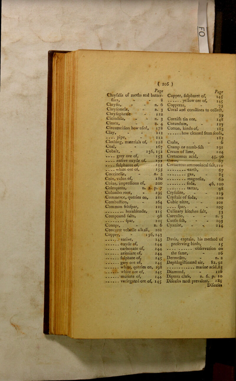 C ±o6 ) J^age Chryfalis of moths and butter- Copper> fulphuret of. flies, Chryfis, Chryfomela, Chryfophrafc' Cicindela, Cimex, Circumciflon how ufed. Clay, ..., pipe. Clothing, materials of. Coal, Cobalt, • — grey ore of, ... 8 yellow ore of, 145 6 Copperas, - -73 3 Coral and corallines to colleft, ^ . 39 3 Cornifli tin ore, 148 4 Corundum, - izy 8 Cotton, kinds of, 183 t how cleaned from feeds, 185 128 Crabs, - - 6 167 Cramp or numb-filh 191 136, 152 iCream of lime, 104 153 Cretaceous acid, 45, 96 — — Cretaceous ammoniacal falt,i i r .. earth, 67 -■ gas, - 85 ., magnefia, 60 ■ • foda, ^ .. tartar, 98 Cryfolite, - - 119 Cryftals of foda, 100 Cubic nitre, - loi fpar, - - 105 Culinary kitchen fait, 33 Curculio, - - n. 3 Cuttle filh, - - 1Q3 Cyanite, Davis, captain, his method of preferving birds, 13 144 . — obfervation on the fame, - 16 Dermeftes, - n. 2 Dephlogifticated air, 82, 92 white, queries on, 198 marine acid,83 white ore of, 145 Diamond, - ii6 Diptera clafs, n. 6. p. 10 Difeafes moll prevalent, 185 Difeafes