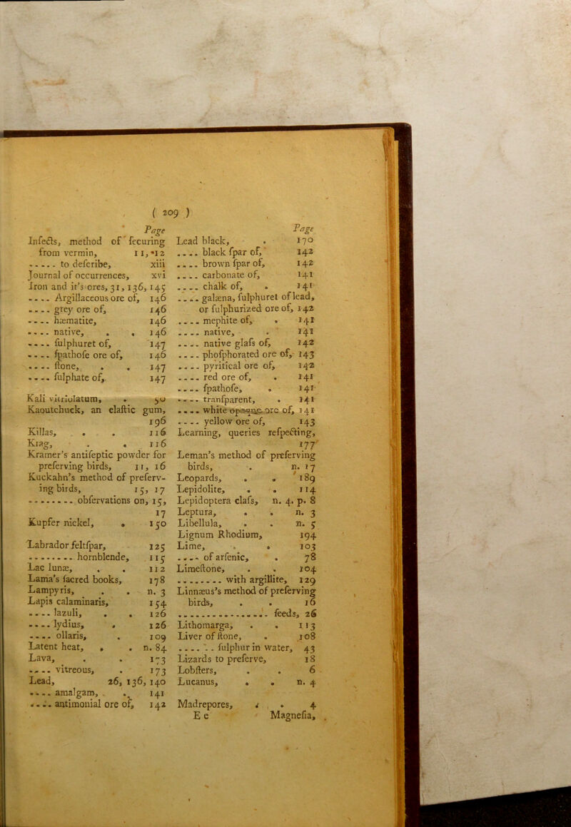 Page Infers, method of'fecuring from vermin, to defcribe, xiii Journal of occurrences, xvi Iron and it'siores, 31,136,145 .... Argillaceous ore of, 146 — grey ore of, 146 haematite, 146 .... native, , ,146 .... fulphuret of, '147 .... fpathofe ore of, 146 ftone, , . 147 - - - - fulphatc of, 147 Kali vitrlolatura, . Kaoutchuck, an elaftic gum, 196 Killas, , . 116 Krag, • . . _ 116 Kramer’s antifeptic pov/der for preferving birds, 11, 16 Kuckahn’s method of preferv- ing birds, 15, 17 obfervations on, 15, 17 Kupfer nickel, • 130 Labrador feltfpar, - 125 hornblende, ,115 Lac lunae, . . 112 Lama’s facred books, 178 Lampyris, . . n. 3 Lapis calaminaris,' i5'4 lazuli, . . 126 .... lydius, « 126 .... ollaris, . 109 Latent heat, , . n. 84 Lava, . . 173 vitreous, . 173 Lead, 26, 136, 140 ....amalgam,, 141 ..antimonial ore of, 142 Page Lead black, . 17° .... black fpar of, 14® brown fpar of, 142 . -.. carbonate of, 141 chalk of, . 14^ galaena, lulphurel of lead, or fulphurized ore of, 142 .... mephite of, . 141 .... native, . ’ 34^ .... native glafs of^ 24® phofphorated ore of,' 145 .... pyritical ore of, 14® ' . - -. red ore of, . 241^ .... fpathofe, . 341 .. .. tranfparent, . 341 .... white ep«oa&,ore of, 141 .... yellow ore of, 143 Learning, queries refpefting, m' Leman’s method of preferving birds, . n. 17 Leopards, , . 189 Lepidolite, . • 114 Lepidoptera clafs, n. 4, p. 8 Leptura, . ^ , n. 3 Libellula, . . n. 5 Lignum Rhodium, 194 Lime, . > 103 ... - of arfenic, . 78 Limeftohe, . . 104 with argillite, 129 Linnaeus’s method of preferving birds, . . 16 feeds, 2S Lithomarga, . . 113 Liver of ftone, . ,108 . fulphur in water, 43 Lizards to preferve, 18 Lobfters, 6 . Lucanus, • • ^ Madrepores, V 1 • 4 E e Magnefia, . > \ 1