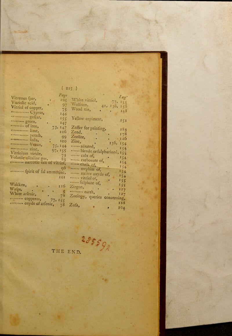 ( 2 Vitreous fpar, . Vitriolic acid, , Vitriol of copper, Cyprus, goUar, ' 1 1 I 73, 147 iime, ' 106 '* potaih, gg foda, 7 100 -y^nus, 75,144 zinc, 97^^55 VitnoJum viride, -2 Volatile alkaline gas, S3 narcotic fait of vitriol, 96 fpint of fal ammoniac, 101 Wakken, . . jj5 Wafps, . , . r White arfenic, . *,g copperas, 77,155 f.Mf.... oxyde of arfenic^ yg 15 ) «n White vitriol, 77 ffr- Wolfram, 41, j ^ Wood tin, . . ^^8 Yellow orpiment, j^j ZafFer for painting, 1 g « Zend, . , ^ ^ ^folite, . . .,^5 136,154 •••V. aerated, ,154 blende orfulphurized, irr cahof. . if caroonate of, . ^ , chalk of, T - mephite of, ^ 1 il •••••• native oxyde of, ’ j?; vitriolof, , » ;••••• fulphate of, . - Zirgon, earth, ^ Zoology, queries concerning, V f ' 1B8 Zufa, . •* * >104 the end,