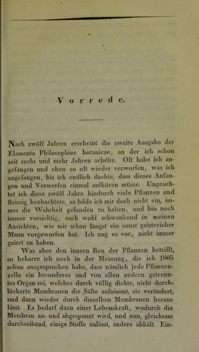 \ Nach zwölf Jahren erscheint die zweite Ausgabe der f Elementa Philosophiae botanicae, an der ich schon I seit sechs und mehr Jahren arbeite. Oft habe ich an- gefangen und eben so oft wieder verworfen, was ich angefangen, bis ich endlich dachte, dass dieses Anfän- gen und Verwerfen einmal aufhöreu müsse. Ungeach- tet ich diese zwölf Jahre hindurch viele Pflanzen und fleissig beobachtete, so bilde ich mir doch nicht ein, im- mer die Wahrheit gefunden zu haben, und bin noch I immer vorsichtig, auch wohl schwankend in meinen Ansichten, wie mir schon längst ein sonst geistreicher Mann vorgeworfen hat. Ich zog es vor, nicht immer geirrt zu haben. Was aber den innern Bau der Pflanzen betrifft, so beharre ich noch in der Meinung, die ich 1805 schon ausgesprochen habe, dass nämlich jede Pflanzen- i zelle ein besonderes und von allen andern getrenn- tes Organ sei, welches durch völlig dichte, nicht durch- löcherte Membranen die ^Säfte aufnimmt, sie verändert, und dann wieder durch dieselben Membranen heraus lässt. Es bedarf dazu einer Lebenskraft, wodurch die Membran an- und abgespannt wird, und nun, gleichsam durchseiheud, einige Stoffe zulässt, andere abhält. Ein-