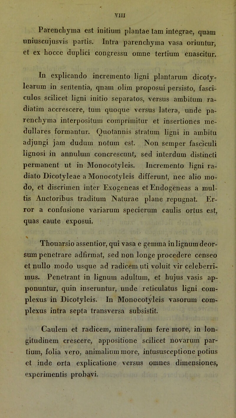 Parench3'‘ina est initium plantae lam iiitegrae, quam uniuscuiusvis partis. Intra parenchyma vasa oriuntur, et ex hocce duplici congressu omne tertium enascitur. In explicando incremento ligni plantarum dicoty- learuin in seütentia, qnam olim proposui persisto, fasci- culos scilicet ligni initio separatos, versus ainbitum ra- diatim accrescere, tum quoque versus latera, unde pa- renchyma interpositum coraprimitur et insertioncs me- dulläres formantur. Oiiotannis Stratum ligni in ambitu adjungi jam dudum notum est. Non semper fasciculi lignosi in annulum concrescunt, sed interdum distincti permanent ut in Monocotyleis. Incremento ligni ra- diato Dicotyleae a Monocotyleis differunt, nec alio mo- do, et discrimen inter Exogeneas et Endogeneas a mul- tis Auctoribus traditum Naturae plane repugnat. Er- ror a confusione variarum specierum caulis ortus est, quas caute exposui. Thouarsio assentior, qui vasa e gemma in lignum deor- sum penetrare adfirmat, sed non longe procedere censeo et nullo modo usque ad radicem uti voluit vir celeberri- mus. Penetrant in lignum adultum, et büjus vasis ap- ponuntur, quin inseruntur, unde reticulatus ligni com- plexus in Dicotyleis. In Monocotyleis vasorum com- plcxus intra septa transversa subsistit. Caulem et radicem, mineralium fere more, in lon- gitudinem crescere, appositione scilicet novarum par- tium, folia vero, animalium more, intususceptione potius et inde orta explicatione versus omnes dimensiones, expcriinentis probavi.