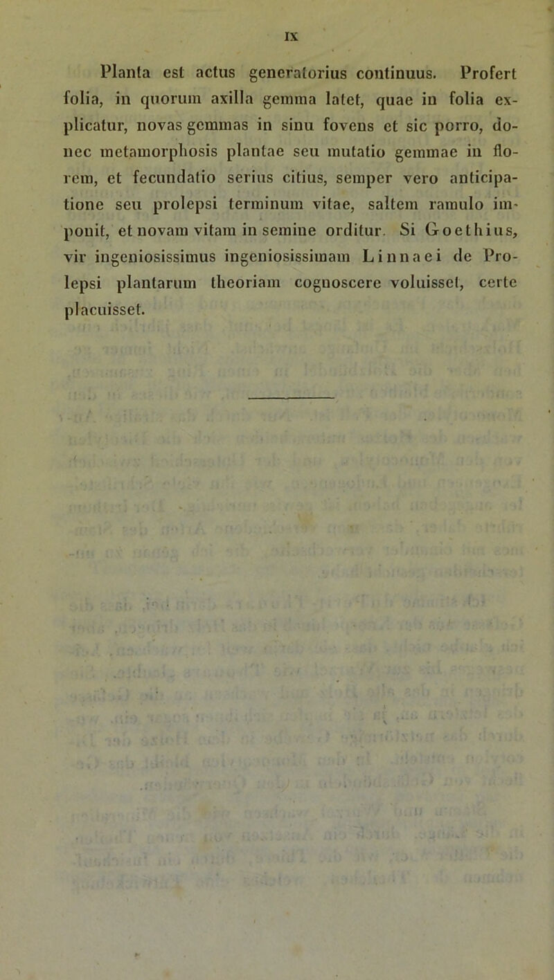 IX Planta est actus generatorius continuus. Profert folia, in quorum axilla geinma latet, quae in folia ex- plicatur, novas gcmnias in sinu fovens et sic porro, do- nec inetamorpbosis plantae seu mutatio gemmae in flo- rein, et fecundatio serius citius, seinper vero anticipa- tione seu prolepsi terininum vitae, saltem ramulo im- ponit, et novaiu vitara in semiue orditur. Si Goethius, vir ingeniosissimus ingeniosissiinain Linnaei de Pro- lepsi plantarum theoriam coguoscere voluissel, certe placuisset.