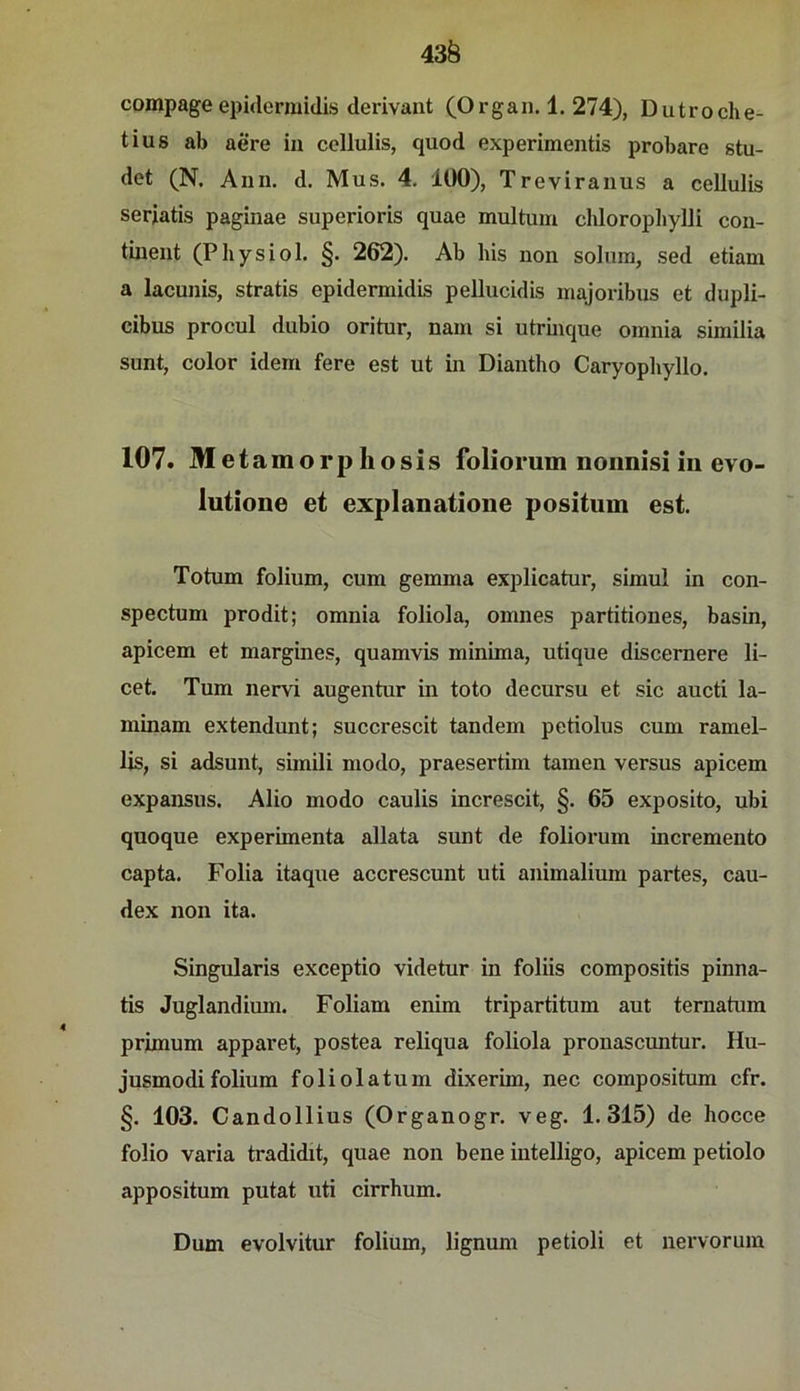 43Ö compage epidermidis derivant (Organ. 1. 274), Dutroclie- tius ab aere in cellulis, quod experimentis probare stu- det (N. Ann. d. Mus. 4. 100), Treviranus a cellulis seriatis paginae superioris quae multum chloropliylli con- tiuent (Physiol. §. 262). Ab bis non solura, sed etiam a lacunis, stratis epidermidis pellucidis majoribus et dupli- cibus procul dubio oritur, nam si utrmque omnia similia sunt, color idem fere est ut in Diantho Caryopbyllo. 107. Met amorphosis foliorum nonnisi in evo- lutione et explanatioiie positum est. Totum folium, cum gemma explicatur, simul in con- spectum prodit; omnia foliola, omnes partitiones, basin, apicem et margines, quamvis minima, utique discernere li- cet. Tum nervi augentur in toto decursu et sic aucti la- minam extendunt; succrescit tandem petiolus cum ramel- lis, si adsunt, sünili modo, praesertim tarnen versus apicem expansus. Alio modo caulis increscit, §. 65 exposito, ubi quoque experimenta allata sunt de foliorum incremento capta. Folia itaque accrescunt uti animalium partes, cau- dex non ita. Singularis exceptio videtur in foliis compositis pinna- tis Juglandimn. Foliam enim tripartitum aut ternatum primum apparet, postea reliqua foliola pronascuntur. Hu- jusmodifolium foliolatum dixerim, nec compositum cfr. §. 103. Candollius (Organogr. veg. 1.315) de hocce folio varia tradidit, quae non bene intelligo, apicem petiolo appositum putat uti cirrhum. Dum evolvitur folium, lignum petioli et nervorum