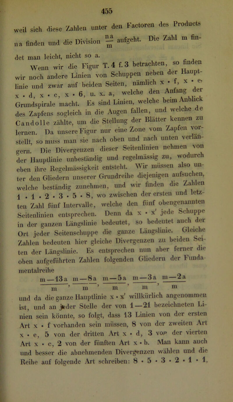 weil sich diese Zahlen unter den Factoren des Products na Anden und die Division aufgeht. Die Zahl m An- det mau leicht, nicht so a. Wenn wir die Figur T. 4 f. 3 betrachten, so finden wir noch andere Linien von Schuppen neben der Haup - linie und zwar auf beiden Seiten, namlich x • , x • e, X . d, X . c, X . 6, u. X. a, welche den Anfang der Grundspirale macht. Es sind Linien, welche beim Anblick des Zapfens sogleich in die Augen fallen, und welche de Candolle zählte, um die Stellung der Blätter kennen zu lernen. Da unsere Figur nur eine Zone vom Zapfen vor- stellt, so muss man sie nach oben und nach unten verlän- gern. Die Divergenzen dieser Seitenlinien nehmen von der Hauptlinie unbeständig und regelmässig zu, wodurc eben ilire Regelmässigkeit entsteht. Wir müssen also un- ter den Gliedern unserer Grundreihe diejenigen aufsuchen, welche beständig zunehmen, und wir finden die Zahlen 1 . 1 . 2 • 3 • 5 • 8, wo zwischen der ersten und letz- ten Zahl fiiiif Intervalle, welche den fünf obengenannten Seitenlinien entsprechen. Denn da x • x' jede Schuppe in der ganzen Längslinie bedeutet, so bedeutet auch der Ort jeder Seitenschuppe die ganze Längslinie. Gleiche Zahlen bedeuten hier gleiche Divergenzen zu beiden Sei- ten der Längslinie. Es entsprechen nun aber ferner die oben aufgefiihrten Zahlen folgenden Gliedern der Funda- mentalreihe m —13a m —8a m —5a m —3a m—2a m ’ m“’ m ’ m ’ m und da die ganze Hauptlinie x • x' willkürlich angenommen ist, und an jteder Stelle der von 1—21 bezeichneten Li- nien sein könnte, so folgt, dass 13 Linien von der ersten Art X • f vorhanden sein müssen, 8 von der zweiten Art X • e, 5 von der dritten Art x • d, 3 vop der vierten Art X • c, 2 von der fünften Art x • b. Man kann auch und besser die abnehmenden Divergenzen wälilen und die Reihe auf folgende Art schreiben: 8*5*3*2»1*1,