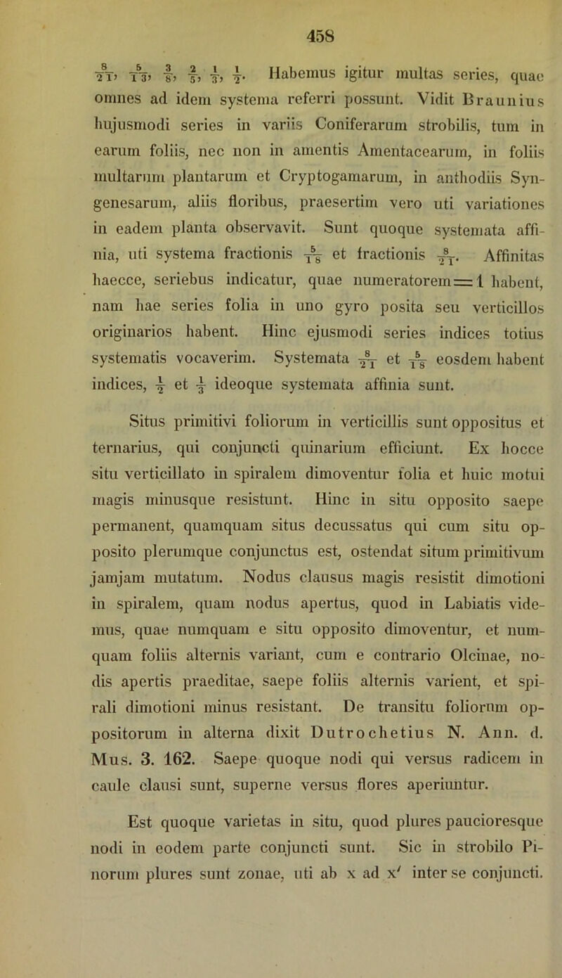 Ä» T% I, I, -T, h Habemus igitur multas series, quac omnes ad idem systema referri possunt. Vidit Braunius hujusmodi series in variis Coniferarum strobilis, tum in eariirn foliis, nec non in amentis Amentacearum, in foliis multariim plantarum et Cryptogamarum, in anthodiis Syn- genesarum, aliis floribus, praesertim vei*o uti variationes in eadem planta observavit. Sunt quoque systemata affi- nia, uti systema fractionis ^ et fractionis Affinitas liaecce, seriebus indicatur, quae numeratorem=: 1 babent, nam bae series folia in uno gyro posita seu verticillos originarios habent. Hinc ejusmodi series indices totius systematis vocaverim. Systemata ^ et ~ eosdem habent indices, et ideoque systemata affinia sunt. Situs primitivi foliorum in verticillis sunt oppositus et ternarius, qui conjuncti quinarium efficiunt. Ex hocce situ verticillato in spiralem dimoventur folia et huic motui magis minusque resistunt. Hinc in situ opposito saepe permanent, quamquam situs decussatus qui cum situ op- posito plerumque conjunctus est, ostendat situm primitivum jamjam mutatum. Nodus clausus magis resistit dimotioni in spiralem, quam nodus apertus, quod in Labiatis vide- mus, quae numquam e situ opposito dimoventur, et iium- quam foliis alternis variant, cum e contrario Olcinae, no- dis apertis praeditae, saepe foliis alternis varient, et spi- rali dimotioni minus resistant. De transitu foliomm op- positorum in alterna dixit Dutrochetius N. Ann. d. Mus. 3. 162. Saepe quoque nodi qui versus radicem in caide clausi sunt, superne versus flores aperiuiitur. Est quoque varietas in situ, quod plures paucioresque nodi in eodem parte conjuncti sunt. Sic in strobilo Pi- norum plures sunt zonae, uti ab x ad x' inter se conjuncti.