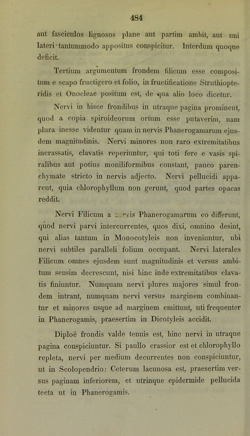 aut fasciculos lignosos plane aut partim ambit, aut uni lateri • tantummodo appositus conspicitur. Interdum quoque deficit. Tertium argumentum frondem filicum es.sc composi- tum e scapo fructigero et folio, in fructificatione Struthiopte- ridis et Onocleae positum est, de qua alio loco dicetur. Nervi in hisce frondibus in uü-aque pagina prominent, quod a copia spiroidcorum ortum esse putaverim, uam plura inesse videntur quam in nervis Phanerogamarum ejus- dem magnitudinis. Nervi minores non raro extremitatibus incrassatis, clavatis reperiuntur, qui toti fere e vasis spi- ralibus aut potius moniliformibus constant, pauco paren- chymate stricto in nervis adjecto. Nervi pellucidi appa- rent, quia clüorophyllum non gerunt, quod partes opacas reddit. Nervi Filicum a ii:'*vis Phanerogamarum eo differunt, quod nervi parvi intercurrentes, quos dixi, omnino desint, qui alias tantum in Monocotyleis non inveniuntur, ubi nervi subtiles paralleli folium occupant. Nervi laterales Filicum omnes ejusdem sunt magnitudinis et versus ambi- tum sensim decrescunt, nisi hinc inde extremitatibus clava- tis finiuntur. Numquam nervi plures majores simul fron- dem intrant, numquam nervi versus marginem combiuan- tur et minores usque ad marginem emittunt, uti frequenter in Phanerogamis, praesertim in Dicotyleis accidit. Diploe frondis valde tenuis est, hinc nervi in utraque pagina couspiciuntur. Si pauUo crassior est et cldorophyllo repleta, nervi per medium decurrentes non conspiciuntur, ut in Scolopendrio: Ceterum lacuuosa est, praesertim ver- sus paginam inferiorem, et utrinque epidermide pellucida tecta ut in Phanerogamis.