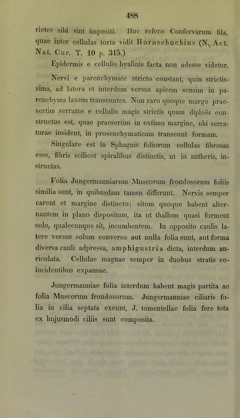 rietes sibi sint iinpositi. IIuc refex'O Confervarum fila, quae inter cellulas torta vidit Horuschuchius (N.^Act. Nat. Cur. T. 10 p. 315.) Epidennis e cellulis liyalinis facta non adesse videtur. Nervi c parenchymate stricto constant, quin strictis- sima, ad latera et interdum versus apicein sensim in pa- renchyma laxum transeuntes. Non raro quoque margo prae- sertim serratus e cellulis magis strictis quam diploes con- structus est, quae praeserthn in extimo margine, ubi serra- turae insident, in prosencliymaticam transeunt formam. Singulare est in Spliagnis foliorum cellulas fibrosas esse, fibris scilicet spiralibus distinctis, ut in antberis, in- structas. Folia Jungermanniarum Muscorum frondosorum foliis simUia sunt, in quibusdam tarnen differunt. Nervis Semper carent et margine distincto; situm quoque habent alter- nantem in plano dispositum, ita ut thaUum quasi forment solo, qualecunque sit, incumbentem. In opposito caulis la- tere versus solum converso aut nuUa folia sunt, aut forma diversa cauli adpressa, amphigustria dicta, interdum au- riculata. CeUulae magnae semper in duobus stratis co- incidentibus expansae. ^ Jungermanniae folia interdum liabent magis partita ac folia Muscorum frondosorum. Jungermanniae cüiaris fo- lia in cilia septata exeunt, J. tomentellae folia fere tota ex hujusmodi ciliis sunt composita.