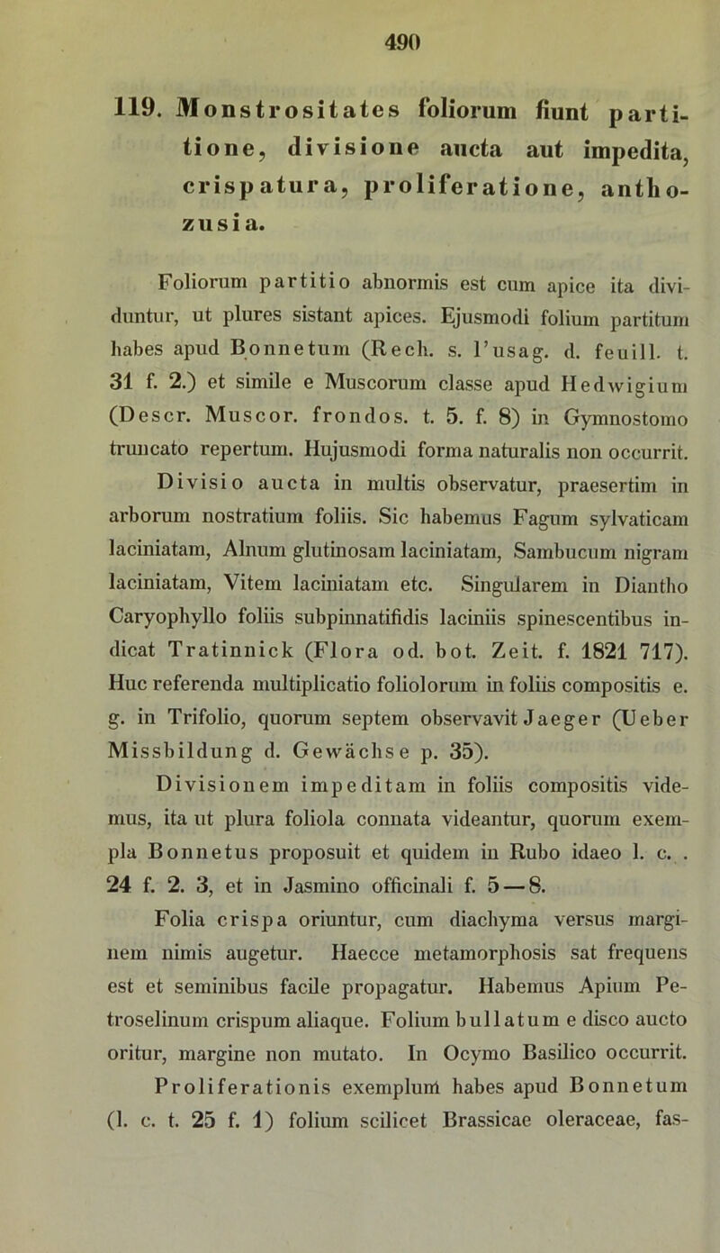 119. Monstrositates foliorum fiunt parti- tione, divisione aiicta aut impedita, crispatura, proliferatione, antho- zusia. Foliorum partitio abiiormis est cum apicc ita divi- duntur, ut plures sistant apices. Ejusmodi folium partitum habes apud Bonnetum (Rech. s. l’usag. d. feuill. t. 31 f. 2.) et simile e Muscorum classe apud Hedwigium (Descr. Muscor. frondos. t. 5. f. 8) in Gymnostomo truncato repertum. Hujusmodi forma naturalis non occurrit. Divisio aucta in multis observatur, praesertim in arborum nostratium foliis. Sic habemus Fagum sylvaticam laciniatam, Alnum glutinosam laciniatam, Sambucum nigram laciniatam, Vitem laciniatam etc. Singulärem in Diautho Caryophyllo foliis subpinnatifidis laciniis spinescentibus in- dicat Tratinnick (Flora od. bot. Zeit. f. 1821 717). Huc referenda multiplicatio foliolorum in foliis compositis e. g. in Trifolio, quorum septem observavit Jaeger (lieber Missbildung d. Gewächse p. 35). Divisionem impeditam in foliis compositis vide- mus, ita ut plura foliola conuata videantur, quorum exem- pla Bonnetus proposuit et quidem in Rubo idaeo 1. c. . 24 f. 2. 3, et in Jasmino officinali f. 5 — 8. Folia crispa oriuntur, cum diachyma versus margi- nem nimis augetur. Haecce metamorphosis sat frequens est et seminibus facile propagatur. Habemus Apium Pe- troselinum crispum aliaque. Folium bullatume disco aucto oritur, margine non mutato. In Ocymo Basilico occurrit. Proliferationis exemplurtl habes apud Bonnetum (1. c. t. 25 f. 1) folium scilicet Brassicae oleraceae, fas-