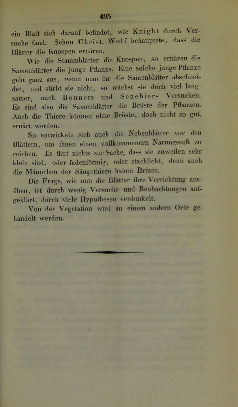 ein Blatt sich darauf befindet, wie Knight durch Ver- suche fand. Schon Christ. Wolf behauptete, dass die Blätter die Knospen ernären. Wie die Stammblätter die Knospen, so ernären die Samenblätter die junge Pflanze. Eine solche junge Pflanze geht ganz aus, wenn man ihr die Samenblätter abschnei- det, und stirbt sie nicht, so wächst sie doch viel lang- samer, nach Bonnets und Senebiers Versuchen. Es sind also die Samenblätter die Brüste der Pflanzen. Auch die Thiere können ohne Brüste, doch nicht so gut, ernärt werden. So entwickeln sich auch die Nebenblätter vor den Blättern, um ihnen einen vollkommenem Narungssaft zu reichen. Es thut nichts zur Sache, dass sie zuweUen sehr klein sind, oder fadenförmig, oder stachlicht, denn auch die Männchen der Säugethiere haben Brüste. Die Frage, wie nun die Blätter ihre V errichtung aus- üben, ist durch wenig Versuche und Beobachtungen auf- geklärt, durch viele Hypothesen verdunkelt. Von der Vegetation wird an einem andern Orte ge- handelt werden.