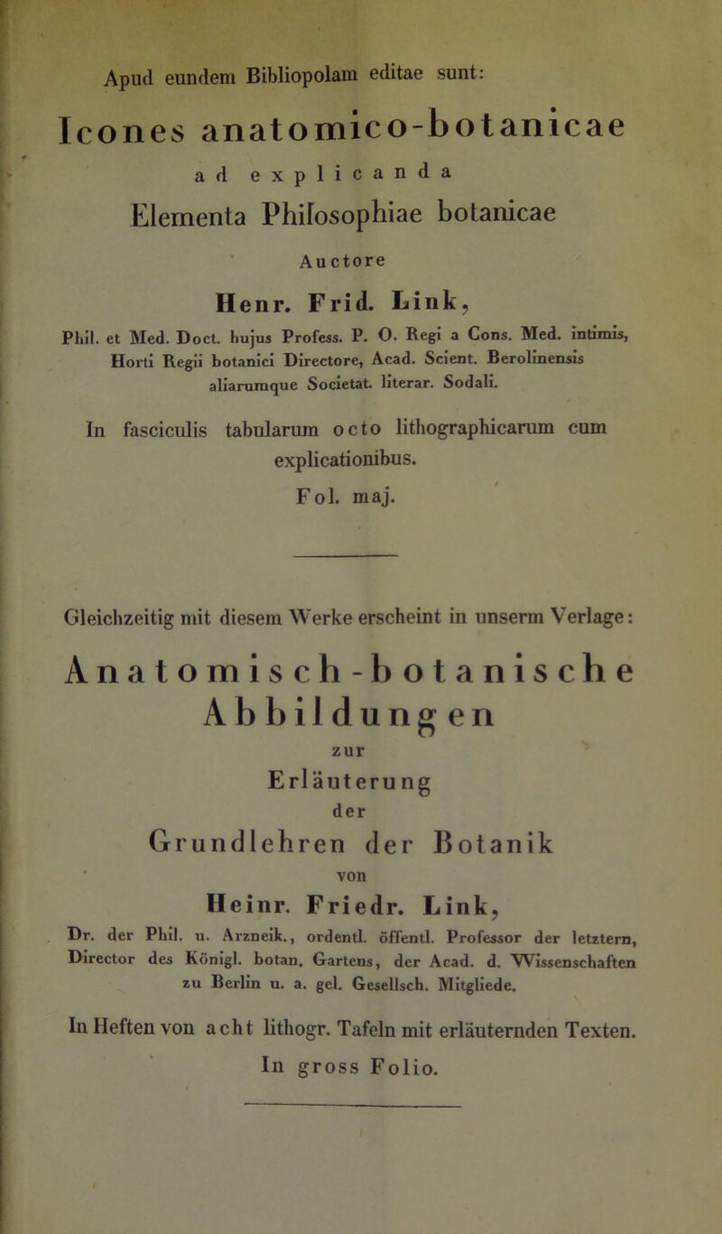 Icones anatomico-botanicae ad explicanda Elernenta Phifosophiae botanicae Auctore Henr. Frid. Link, Phil, et Med. Doct. hujm Profess. P. O. Reg! a Cons. Med. rndmis, Horli Regii botanici Directore, Acad. Scient. Berolinensis aliarura^ue Societat. lilerar. Sodali. In fasciculis tabularum octo lithographicarum cum explicationibus. Fol. maj. Gleichzeitig mit diesem Werke erscheint in unserm Verlage: Anatomisch -botanische Ab bil düng en zur Erläutern ng der Grund lehren der Botanik ' von Ileinr. Friedr. Link, Dr. der Phil. u. Arzneik., ordentl. öffentl. Professor der letztem, Director des König!, botan. Gartens, der Acad. d. Wissenschaften zu Berlin u. a. gel. Gesellsch. Mitgliede. In Heften von acht lithogr. Tafeln mit erläuternden Texten. In gross Folio