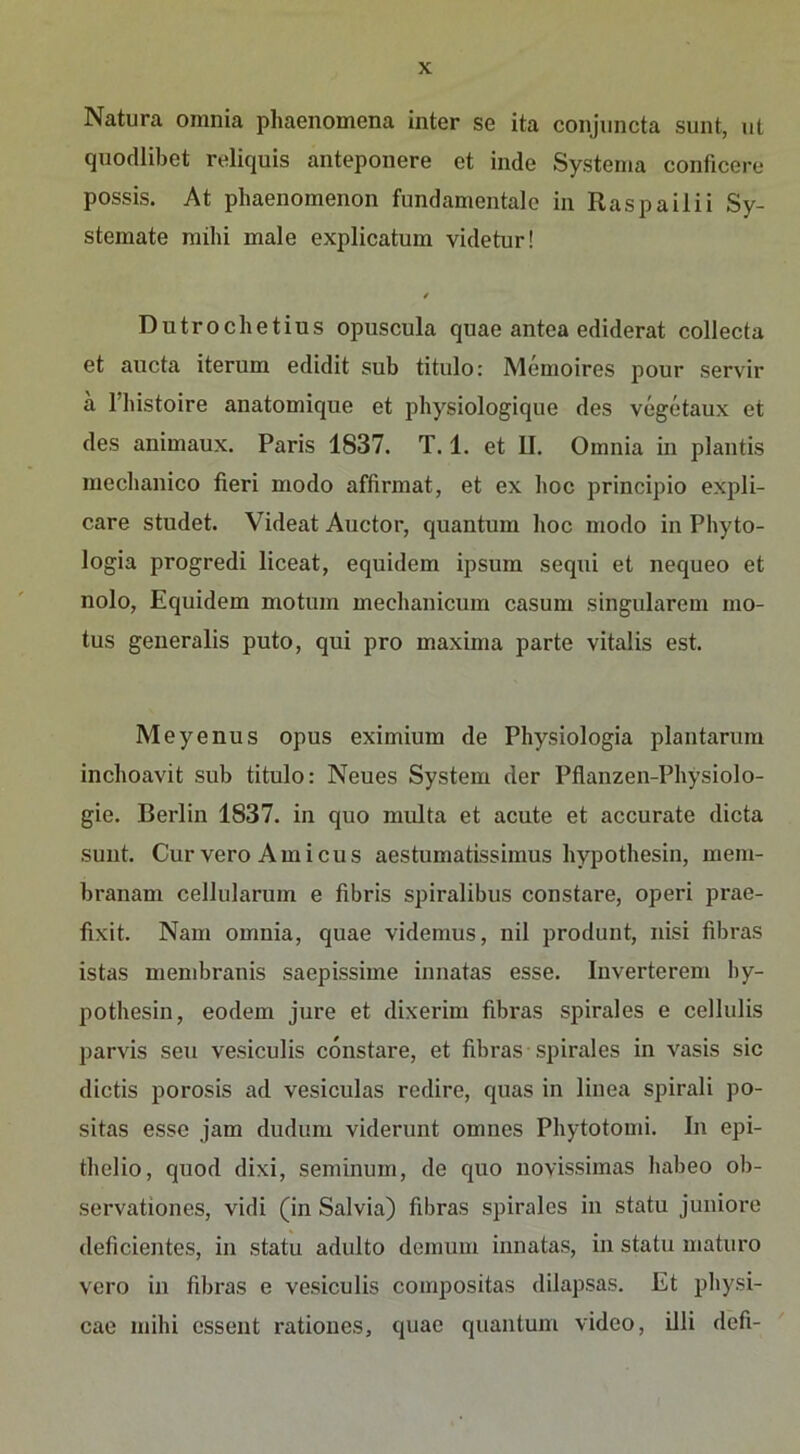 Natura omnia phaenomena inter se ita conjiincta sunt, ut quodlibet reliquis anteponere et inde Systema conficere possis. At phaenomenon fundamentale in Raspailii Sy- stemate mihi male explicatum videtur! / Dutrochetius opuscula quae antea ediderat collecta et aucta iterum edidit sub titulo: Memoires pour servir a l’histoire anatomique et physiologique des vegetaux et des animaux. Paris 1837. T. 1. et II. Omnia in plantis mecbanico fieri modo affirmat, et ex hoc principio expli- care studet. Videat Auctor, quantum hoc modo in Phyto- logia progredi liceat, equidem ipsum sequi et nequeo et nolo, Equidem motum mechanicum casum singulärem mo- tus generalis puto, qui pro maxima parte vitalis est. Meyenus opus eximium de Physiologia plantarum inchoavit sub titulo: Neues System der Pflanzen-Physiolo- gie. Berlin 1837. in quo multa et acute et accurate dicta sunt. Cur vero Amicus aestumatissimus hypothesin, mem- branam cellularum e fibris spiralibus constare, operi prae- fiixit. Nam omnia, quae videmus, nil produut, iiisi fibras istas membranis saepissime innatas esse. Inverterem hy- pothesin, eodem jure et dixerim fibras spirales e cellulis parvis seu vesiculis constare, et fibras spirales in vasis sic dictis porosis ad vesiculas redire, quas in linea spirali po- sitas esse jam dudum viderunt omnes Phytotomi. In epi- thelio, quod dixi, seminum, de quo uovissimas habeo ob- servationes, vidi (in Salvia) fibras spirales in statu juniore deficientes, in statu adulto demum innatas, in statu maturo vero in fibras e vesiculis compositas dilapsas. Et physi- cae mihi essent ratioues, quae quantum video, Uli defi-