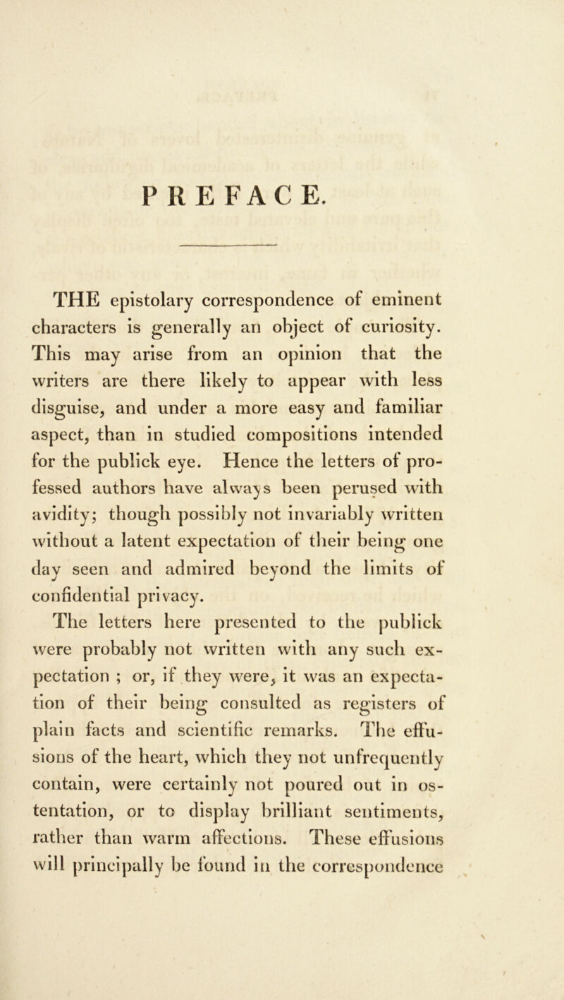 PREFACE. THE epistolary correspondence of eminent characters is generally an object of curiosity. This may arise from an opinion that the writers are there likely to appear with less disguise, and under a more easy and familiar aspect, than in studied compositions intended for the publick eye. Hence the letters of pro- fessed authors have always been perused with avidity; though possibly not invariably written without a latent expectation of their being one day seen and admired beyond the limits of confidential privacy. The letters here presented to the publick were probably not written with any such ex- pectation ; or, if they were, it was an expecta- tion of their being consulted as registers of plain facts and scientific remarks. The effu- sions of the heart, which they not unfrequently contain, were certainly not poured out in os- tentation, or to display brilliant sentiments, rather than warm affections. These effusions will principally be found in the correspondence