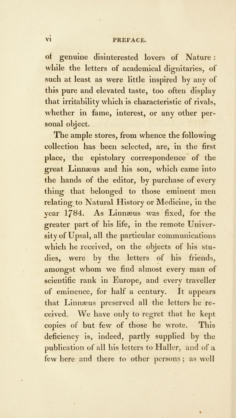 of genuine disinterested lovers of Nature : while the letters of academical dignitaries, of such at least as were little Inspired by any of this pure and elevated taste, too often display that irritability which is characteristic of rivals, whether In fame, Interest, or any other per- sonal object. The ample stores, from whence the following collection has been selected, are, in tbe first place, the epistolary correspondence of the great Linnaeus and his son, which came Into the hands of the editor, by purchase of every thing that belonged to those eminent men relating to Natural History or Medicine, In the year 1784. As Linnaeus was fixed, for the greater part of his life, in the remote Univer- sity of Upsal, all the particular communications which he received, on the objects of his stu- dies,. were by the letters of his friends, amongst whom we find almost every man of scientific rank In Fjurope, and every traveller of eminence, for half a century. It appears that Linnaeus preserved all the letters he re- ceived. We have only to regret that he kept copies of but few of those he wrote. This deficiency is, indeed, partly supplied by the publication of all his letters to Haller, and of a few here and there to other persons; UvS well