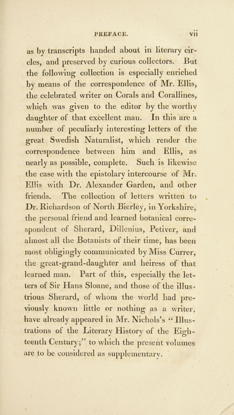 as by transcripts handed about in literary cir- cles, and preserved by curious collectors. But the following collection is especially enriched by means of the correspondence of Mr. Ellis, the celebrated writer on Corals and Corallines, which was given to the editor by the worthv daughter of that excellent man. In this are a number of peculiarly interesting letters of the pTeat Swedish Naturalist, which render the correspondence between him and Ellis, as nearly as possible, complete. Such is likewise the case with the epistolary intercourse of Mr. Ellis with Dr. Alexander Garden, and other friends. The collection of letters written to Dr. Richardson of North BierJey, in Yorkshire, the personal friend and learned botanical corre- spondent of Sherard, Dillenius, Petiver, and almost all the Botanists of their time, has been most obligingly communicated by Miss Currer, the great-grand-daughter and heiress of that learned man. Part of this, especially the let- ters of Sir Hans Sloane, and those of the illus- trious Sherard, of whom the world had jire- viously known little or nothing as a writer, have already appeared in Mr. Nichols’s Illus- trations of the Literary History of the Eigh- teenth Century;” to which the present volumes are to be considered as supplementary.