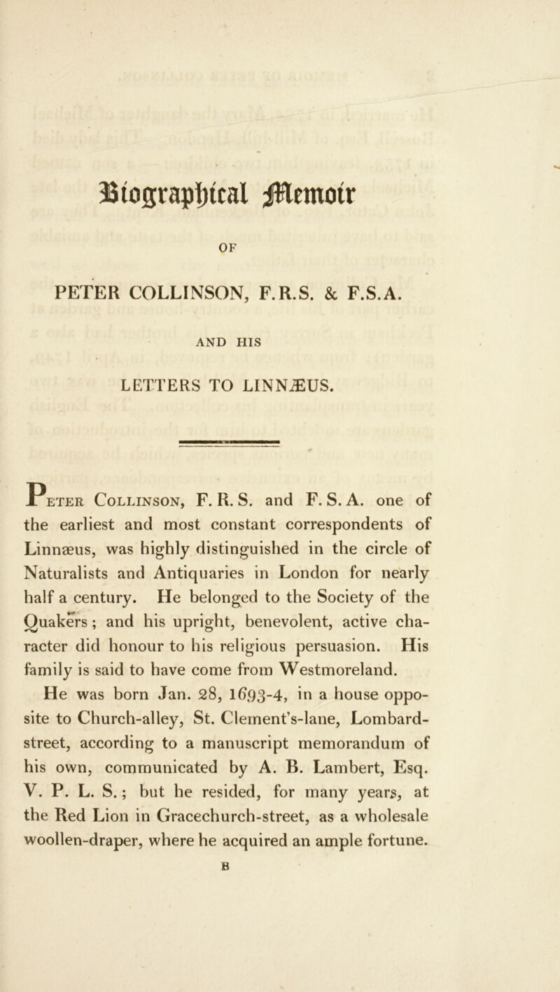 Biograp|)tcal iHemoir OF PETER COLLINSON, F.R.S. & F.S.A. AND HIS LETTERS TO LINN^US. PETER CoLLiNSON, F. R. S. and F. S. A. one of the earliest and most constant correspondents of Linnaeus, was highly distinguished in the circle of Naturalists and Antiquaries in London for nearly half a century. He belonged to the Society of the Quakers; and his upright, benevolent, active cha- racter did honour to his religious persuasion. His family is said to have come from Westmoreland. He was born Jan. 28, 1693-4, in a house oppo- site to Church-alley, St. Clernent’s-lane, Lombard- street, according to a manuscript memorandum of his own, communicated by A. B. Lambert, Esq. V. P. L. S.; but he resided, for many years, at the Red Lion in Gracechurch-street, as a wholesale woollen-draper, where he acquired an ample fortune. B