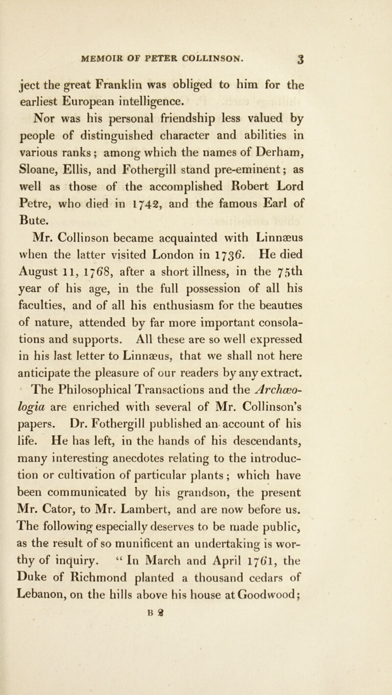 ject the great Franklin was obliged to him for the earliest European intelligence. Nor was his personal friendship less valued by people of distinguished character and abilities in various ranks; among which the names of Derham, Sloane, Ellis, and Fothergill stand pre-eminent; as well as those of the accomplished Robert Lord Petre, who died in 1742, and the famous Earl of Bute. Mr. Collinson became acquainted with Linnaeus when the latter visited London in 173d. He died August 11, 17^8, after a short illness, in the year of his age, in the full possession of all his faculties, and of all his enthusiasm for the beauties of nature, attended by far more important consola- tions and supports. All these are so well expressed in his last letter to Linnaeus, that we shall not here anticipate the pleasure of our readers by any extract. ' The Philosophical Transactions and the Archceo- logia are enriched with several of Mr. Collinson’s papers. Dr. Fothergill published am account of his life. He has left, in the hands of his descendants, many interesting anecdotes relating to the introduc- # tion or cultivation of particular plants ; which have been communicated by his grandson, the present Mr. Cator, to Mr. Lambert, and are now before us. The following especially deserves to be made public, as the result of so munificent an undertaking is wor- thy of inquiry. “ In March and April 176‘1, the Duke of Richmond planted a thousand cedars of Lebanon, on the hills above his house at Goodwood;