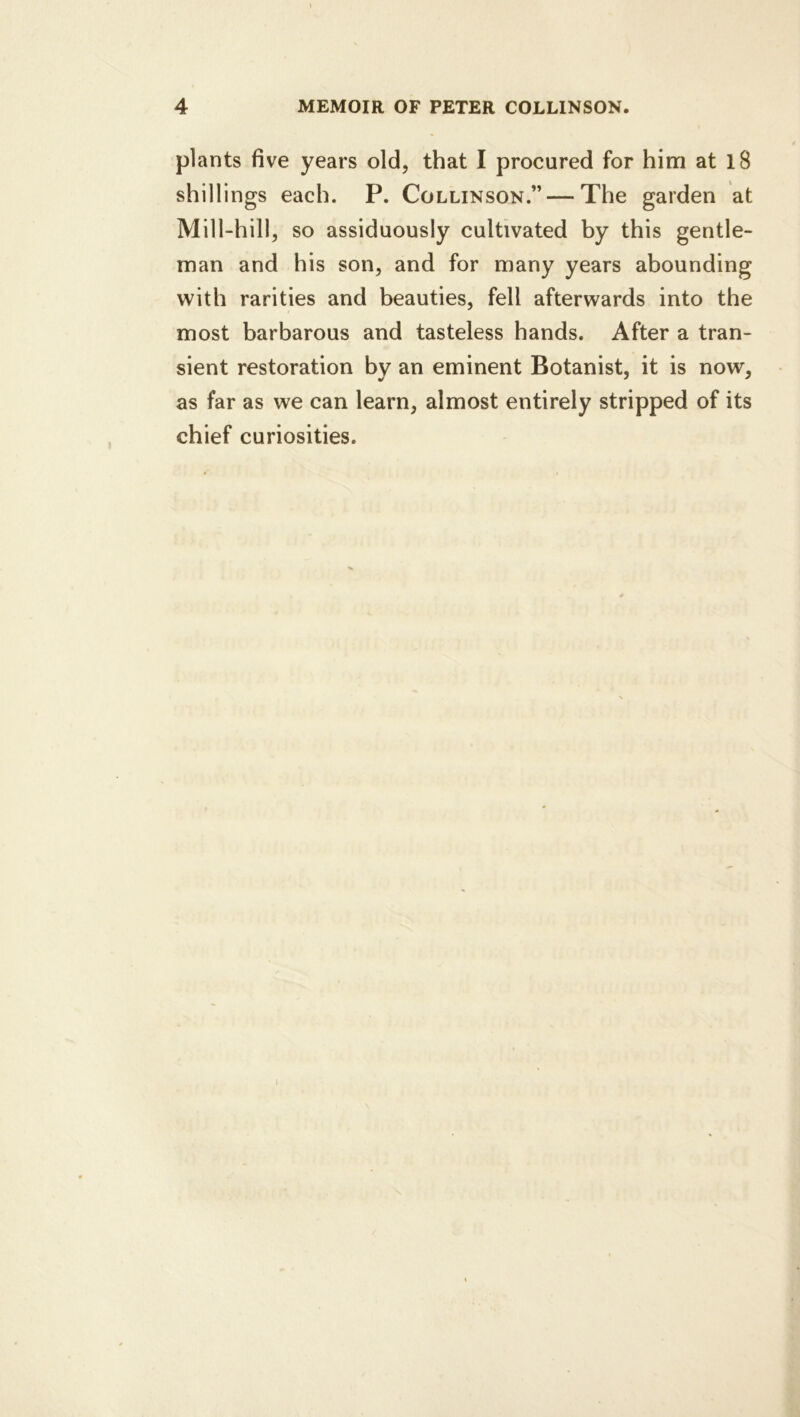plants five years old, that I procured for him at l8 shillings each. P. Collinson.” — The garden at Mill-hill, so assiduously cultivated by this gentle- man and his son, and for many years abounding with rarities and beauties, fell afterwards into the most barbarous and tasteless hands. After a tran- sient restoration by an eminent Botanist, it is now, as far as we can learn, almost entirely stripped of its chief curiosities. I