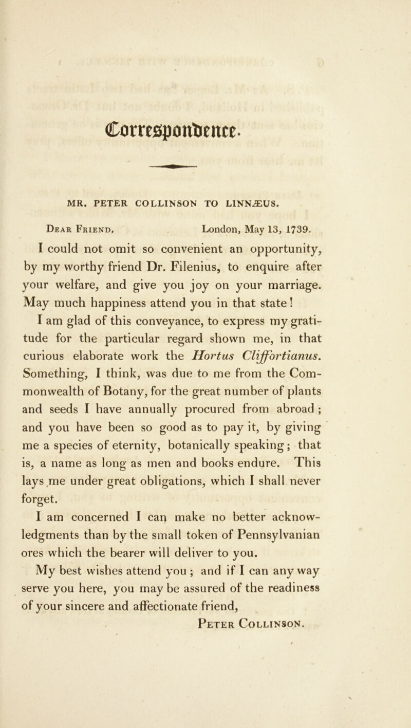 Corresponlieitce. MR. PETER COLLINSON TO LINNAEUS. Dear Friend, , London, May 13, 1739. I could not omit so convenient an opportunity, by my worthy friend Dr. Filenius, to enquire after your welfare, and give you joy on your marriage. May much happiness attend you in that state! I am glad of this conveyance, to express my grati- tude for the particular regard shown me, in that curious elaborate work the Hortus Cliffortianus, Something, I think, was due to me from the Com- monwealth of Botany, for the great number of plants and seeds I have annually procured from abroad ; and you have been so good as to pay it, by giving me a species of eternity, botanically speaking; that is, a name as long as men and books endure. This lays me under great obligations, which I shall never I am concerned I can make no better acknow- ledgments than by the small token of Pennsylvanian ores which the bearer will deliver to you. My best wishes attend you ; and if I can any way serve you here, you may be assured of the readiness of your sincere and affectionate friend, / Peter Collinson.