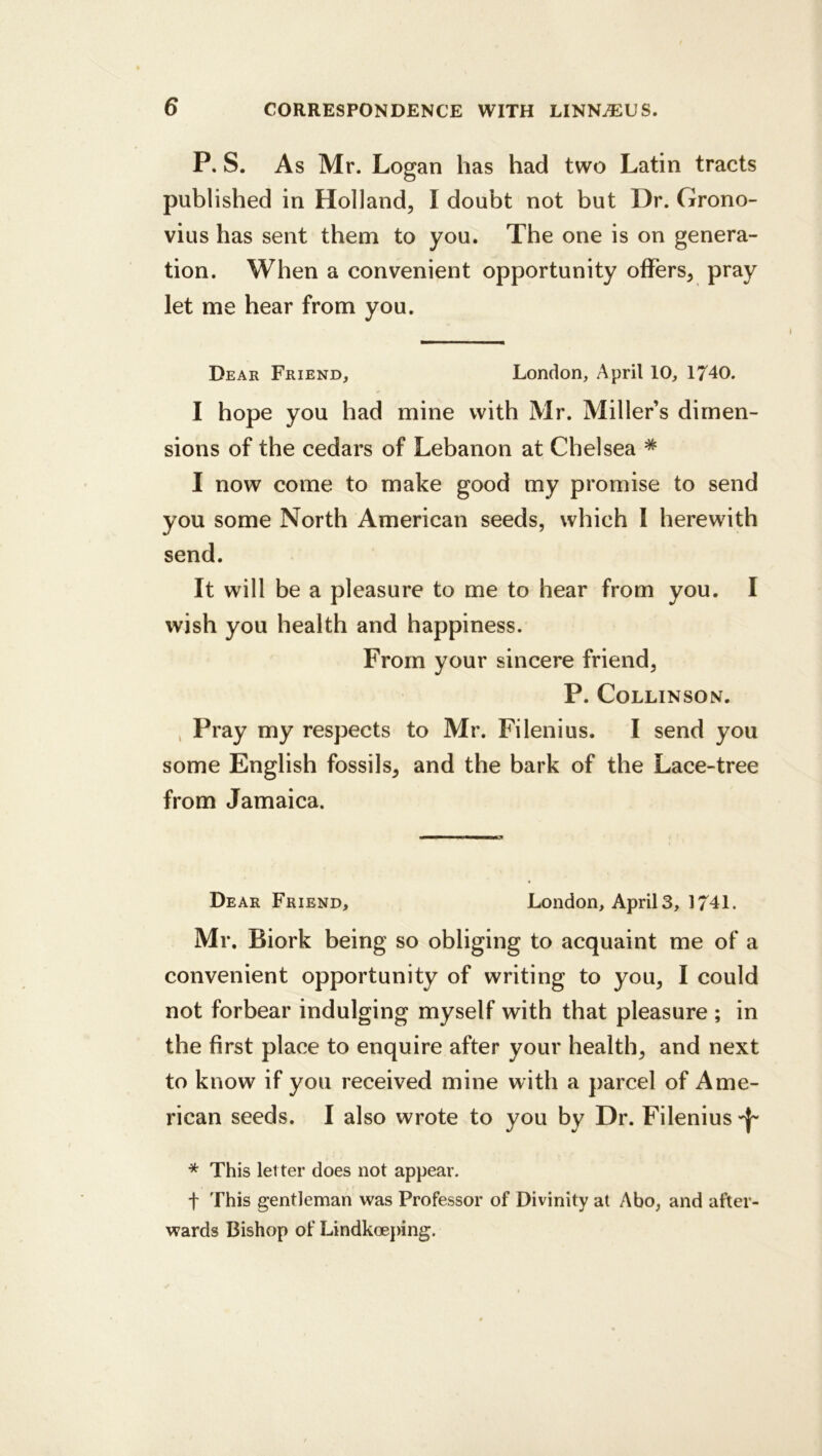 P. S. As Mr. Logan has had two Latin tracts published in Holland, I doubt not but Dr. Grono- vius has sent them to you. The one is on genera- tion. When a convenient opportunity offers, pray let me hear from you. Dear Friend, London, April 10, 1740. I hope you had mine with Mr. Miller s dimen- sions of the cedars of Lebanon at Chelsea * I now come to make good my promise to send you some North American seeds, which 1 herewith send. It will be a pleasure to me to hear from you. I wish you health and happiness. From your sincere friend, P. COLLINSON. , Pray my respects to Mr. Filenius. I send you some English fossils, and the bark of the Lace-tree from Jamaica. Dear Friend, London, April 3, 1741. Mr. Biork being so obliging to acquaint me of a convenient opportunity of writing to you, I could not forbear indulging myself with that pleasure ; in the first place to enquire after your health, and next to know if you received mine with a parcel of Ame- rican seeds. I also wrote to you by Dr. Filenius * This let ter does not appear. t This gentleman was Professor of Divinity at Abo, and after- wards Bishop of Lindkoeping.