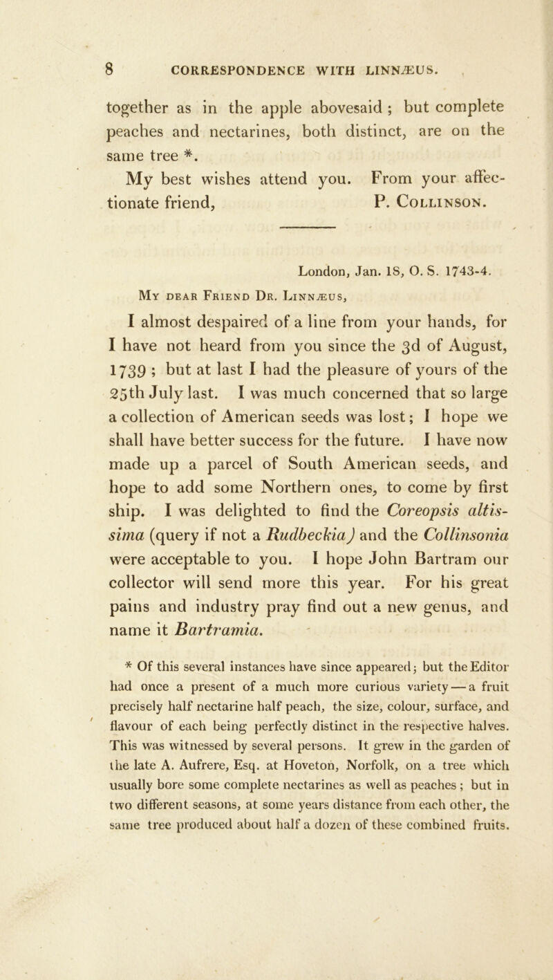 together as in the apple abovesaid ; but complete peaches and nectarines, both distinct, are on the same tree My best wishes attend you. From your affec- tionate friend, P. Collinson. London, Jan. IS, O. S. 1743-4. My dear Friend Dr. Linnaeus, I almost despaired of a line from your hands, for I have not heard from you since the 3d of August, 1739 ; but at last I had the pleasure of yours of the 25th July last. I was much concerned that so large a collection of American seeds was lost; I hope we shall have better success for the future. 1 have now made up a parcel of South American seeds, and hope to add some Northern ones, to come by first ship. I was delighted to find the Coreopsis alt is- sima (query if not a RudbeckiaJ and the Collinsonia were acceptable to you. I hope John Bartram our collector will send more this year. For his great pains and industry pray find out a new genus, and name it Bartramia, * Of this several instances have since appeared; but the Editor had once a present of a much more curious variety — a fruit precisely half nectarine half peach, the size, colour, surface, and flavour of each being perfectly distinct in the respective halves. This was witnessed by several persons. It grew in the garden of the late A. Aufrere, Esq. at Hoveton, Norfolk, on a tree which usually bore some complete nectarines as well as peaches; but in two difierent seasons, at some years distance from each other, the same tree produced about half a dozen of these combined fruits.