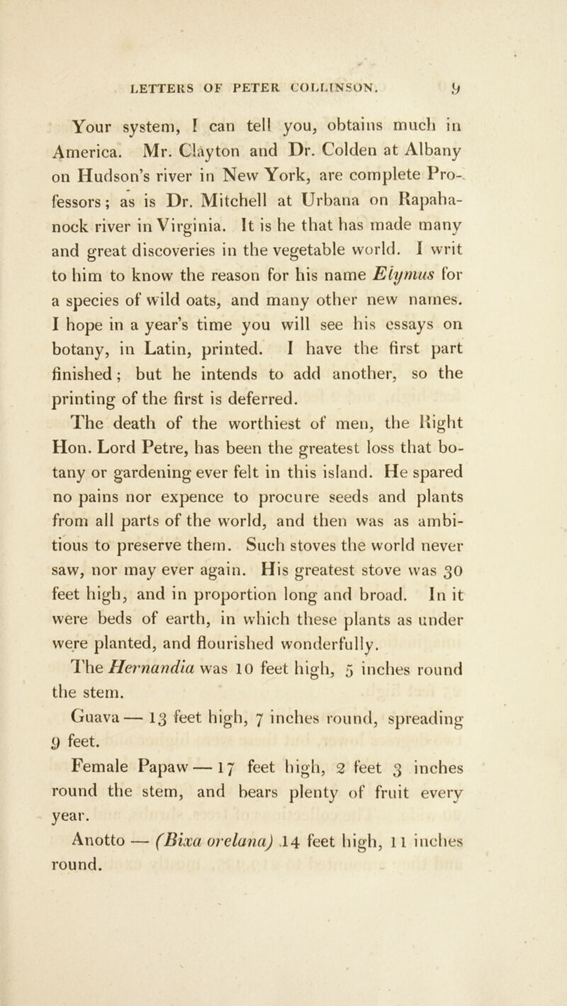 Your system, F can tel! you, obtains much in America. Mr. Clayton and Dr. Colden at Albany on Hudson’s river in New York, are complete Pro-, lessors; as is Dr. Mitchell at Urbana on Rapaha- nock river in Virginia. It is he that has made many and great discoveries in the vegetable world. 1 writ to him to know the reason for his name Elymus for a species of wild oats, and many other new names. I hope in a year’s time you will see his essays on botany, in Latin, printed. I have the first part finished; but he intends to add another, so the printing of the first is deferred. The death of the worthiest of men, the Right Hon. Lord Petre, has been the greatest loss that bo- tany or gardening ever felt in this island. He spared no pains nor expence to procure seeds and plants from all parts of the world, and then was as ambi- tious to preserve them. Such stoves the world never saw, nor may ever again. His greatest stove was 30 feet high, and in proportion long and broad. In it were beds of earth, in which these plants as under were planted, and flourished wonderfully. The Hernandia 10 feet high, 5 inches round the stem. Guava— 13 feet high, 7 inches round, spreading 9 feet. Female Papaw—17 feet high, 2 feet 3 inches round the stem, and bears plenty of fruit every year. Anotto — (Bixa orelana) .14 feet high, 11 inches round.