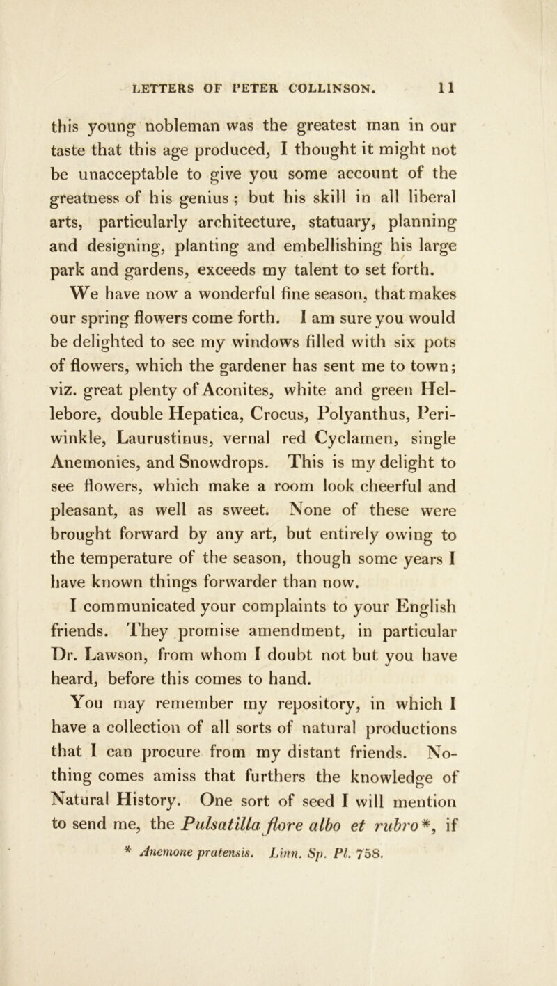 this young nobleman was the greatest man in our taste that this age produced, I thought it might not be unacceptable to give you some account of the greatness of his genius ; but his skill in all liberal arts, particularly architecture, statuary, planning and designing, planting and embellishing his large park and gardens, exceeds my talent to set forth. We have now a wonderful fine season, that makes our spring flowers come forth. 1 am sure you would be delighted to see my windows filled with six pots of flowers, which the gardener has sent me to town; viz. great plenty of Aconites, white and green Hel- lebore, double Hepatica, Crocus, Polyanthus, Peri- winkle, Laurustinus, vernal red Cyclamen, single Anemonies, and Snowdrops. This is my delight to see flowers, which make a room look cheerful and pleasant, as well as sweet. None of these were brought forward by any art, but entirely owing to the temperature of the season, though some years I have known things forwarder than now. I communicated your complaints to your English friends. They promise amendment, in particular Dr. Lawson, from whom I doubt not but you have heard, before this comes to hand. You may remember my repository, in which I have a collection of all sorts of natural productions that 1 can procure from my distant friends. No- thing comes amiss that furthers the knowledge of Natural History. One sort of seed I will mention to send me, the Pulsatilla flore albo et rubro^^ if * Anemone pratensis. Linn. Sp. PL 758.