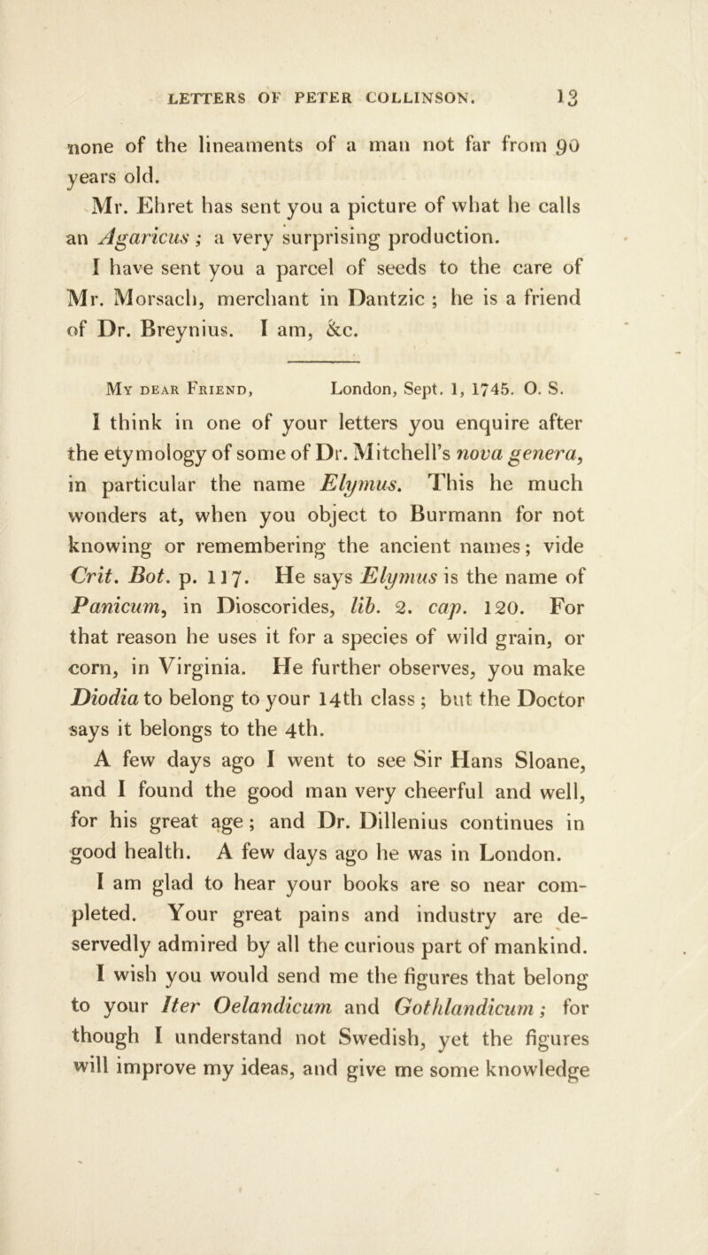 none of the lineaments of a man not far from go years old. Mr. Ehret has sent you a picture of what he calls an Agariciis ; a very surprising production. 1 liave sent you a parcel of seeds to the care of Mr. Morsach, merchant in Dantzic ; he is a friend of Dr. Breynius. I am, &c. My dear Friend, London, Sept. 1, 1745. O. S. I think in one of your letters you enquire after the etymology of some of Dr. Mitchell’s nova genera^ in particular the name Elymus, This he much wonders at, when you object to Burmann for not knowing or remembering the ancient names; vide Crit, Bot. p. 117. He says Elyrnus is the name of Panicum^ in Dioscorides, lih. 2. cap. 120. For that reason he uses it for a species of wild grain, or corn, in Virginia. He further observes, you make Diodia to belong to your 14th class ; but the Doctor says it belongs to the 4th. A few days ago I went to see Sir Hans Sloane, and I found the good man very cheerful and well, for his great age ; and Dr. Dillenius continues in good health. A few days ago he was in London. I am glad to hear your books are so near com- pleted. Your great pains and industry are de- servedly admired by all the curious part of mankind. I wish you would send me the figures that belong to your Iter Oelandicum and Gothlandicurn; for though I understand not Swedish, yet the figures will improve my ideas, and give me some knowledge