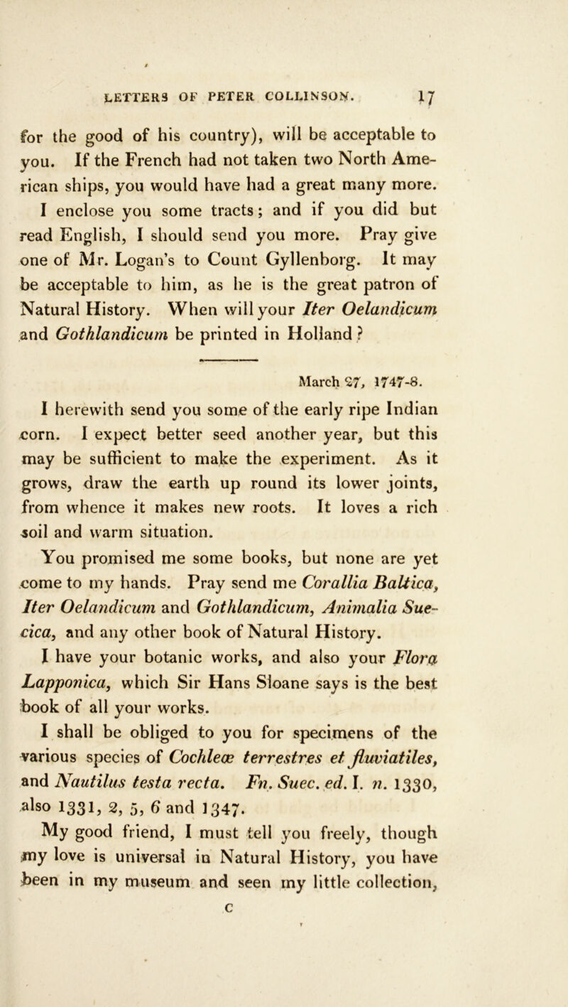 for the good of his country), will be acceptable to you. If the French had not taken two North Ame- rican ships, you would have had a great many more. I enclose you some tracts; and if you did but read English, I should send you more. Pray give one of Mr. Logan’s to Count Gyllenborg. It may be acceptable to him, as he is the great patron of Natural History. When will your Iter Oelandicum and Gothlandicum be printed in Holland ? March‘27, 1747-8. I herewith send you some of the early ripe Indian corn. I expect better seed another year, but this may be sufficient to make the experiment. As it grows, draw the earth up round its lower joints, from whence it makes new roots. It loves a rich ^oil and warm situation. You promised me some books, but none are yet come to my hands. Pray send me Corallia Baltica, Iter Oelandicum and Gothlandicum, Animalia Sue- cica, and any other book of Natural History. I have your botanic works, and also your Flora Lapponica, which Sir Hans Sloane says is the best book of all your works. I shall be obliged to you for specimens of the various species of Cochlece terrestres et jlumatiles, and Nautilus testa recta, Fn, Suec. ed. I. ;?. 1330, also 1331, 2, 5, Gand I347. My good friend, I must tell you freely, though my love is universal in Natural History, you have been in my museum and seen my little collection, N c T