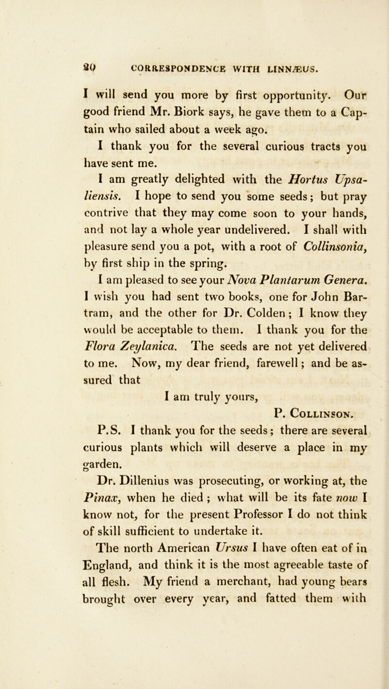 I will send you more by first opportunity. Our good friend Mr. Biork says, he gave them to a Cap- tain who sailed about a week ago. I thank you for the several curious tracts you have sent me. I am greatly delighted with the Hortus Upsa- liensis, I hope to send you some seeds; but pray contrive that they may come soon to your hands, and not lay a whole year undelivered. I shall with pleasure send you a pot, with a root of Collinsonia, by first ship in the spring. lam pleased to see your Nova Plantarum Genera. I wish you had sent two books, one for John Bar- tram, and the other for Dr. Colden ; I know they would be acceptable to them. I thank you for the Flora Zeylanica. The seeds are not yet delivered to me. Now, my dear friend, farewell; and be as- sured that I am truly yours, P. CoLLINSON. P.S. I thank you for the seeds ; there are several curious plants which will deserve a place in my crarden. O Dr. Dillenius was prosecuting, or working at, the Pmax, when he died ; w hat will be its fate now I know not, for the present Professor I do not think of skill sufficient to undertake it. The north American Ursus I have often eat of in England, and think it is the most agreeable taste of all flesh. My friend a merchant, had young bears brought over every year, and fatted them w ith