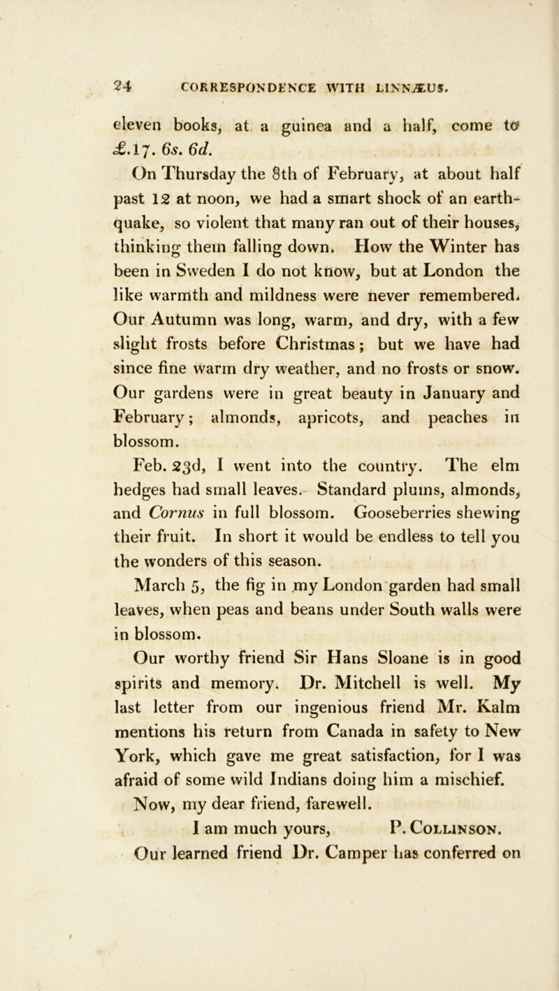 eleven books, at a guinea and a half, come to .£.17. 6s. 6d. On Thursday the 8th of February, at about half past 12 at noon, we had a smart shock of an earth- quake, so violent that many ran out of their houses, thinking them falling down. How the Winter has been in Sweden I do not kttow, but at London the like warmth and mildness were never remembered- Our Autumn was long, warm, and dry, with a few slight frosts before Christmas; but we have had since fine Warm dry weather, and no frosts or snow. Our gardens were in great beauty in January and February; almonds, apricots, and peaches in blossom. Feb. 23d, I went into the country. The elm hedges had small leaves. Standard plums, almonds, and Cornus in full blossom. Gooseberries shewing their fruit. In short it would be endless to tell you the wonders of this season. March 5? the fig in my London garden had small leaves, when peas and beans under South walls were in blossom. Our worthy friend Sir Hans Sloane is in good spirits and memory. Dr. Mitchell is well. My last letter from our ingenious friend Mr. Kalm mentions his return from Canada in safety to New York, which gave me great satisfaction, for I was afraid of some wild Indians doing him a mischief. Now, my dear friend, farewell. lam much yours, P.Collinson. Our learned friend Dr. Camper has conferred on