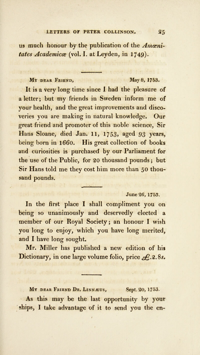 U3 much honour by the publication of the Amosni- tales Academicce (vol. I. at Leyden, in I749). , Mv DEAR Friend, May 8, 1763. It is a very long time since I had the pleasure of a letter; but my friends in Sweden inform me of your health, and the great improvements and disco- veries you are making in natural knowledge. Our great friend and promoter of this noble science. Sir Hans Sloane, died Jan* 11, 1753> aged 93 years, being born in l6d0. His great collection of books and curiosities is purchased by our Parliament for the use of the Public, for 20 thousand pounds; but Sir Hans told me they cost him more than 50 thou- sand pounds. June 26, 1753. In the first place I shall compliment you on being so unanimously and deservedly elected a member of our Royal Society; an honour I wish you long to enjoy, which you have long merited, and I have long sought. Mr. Miller has published a new edition of his Dictionary, in one large volume folio, price My dear Friend Dr. Linnteus, Sept. 20, 1753. As this may be the last opportunity by your