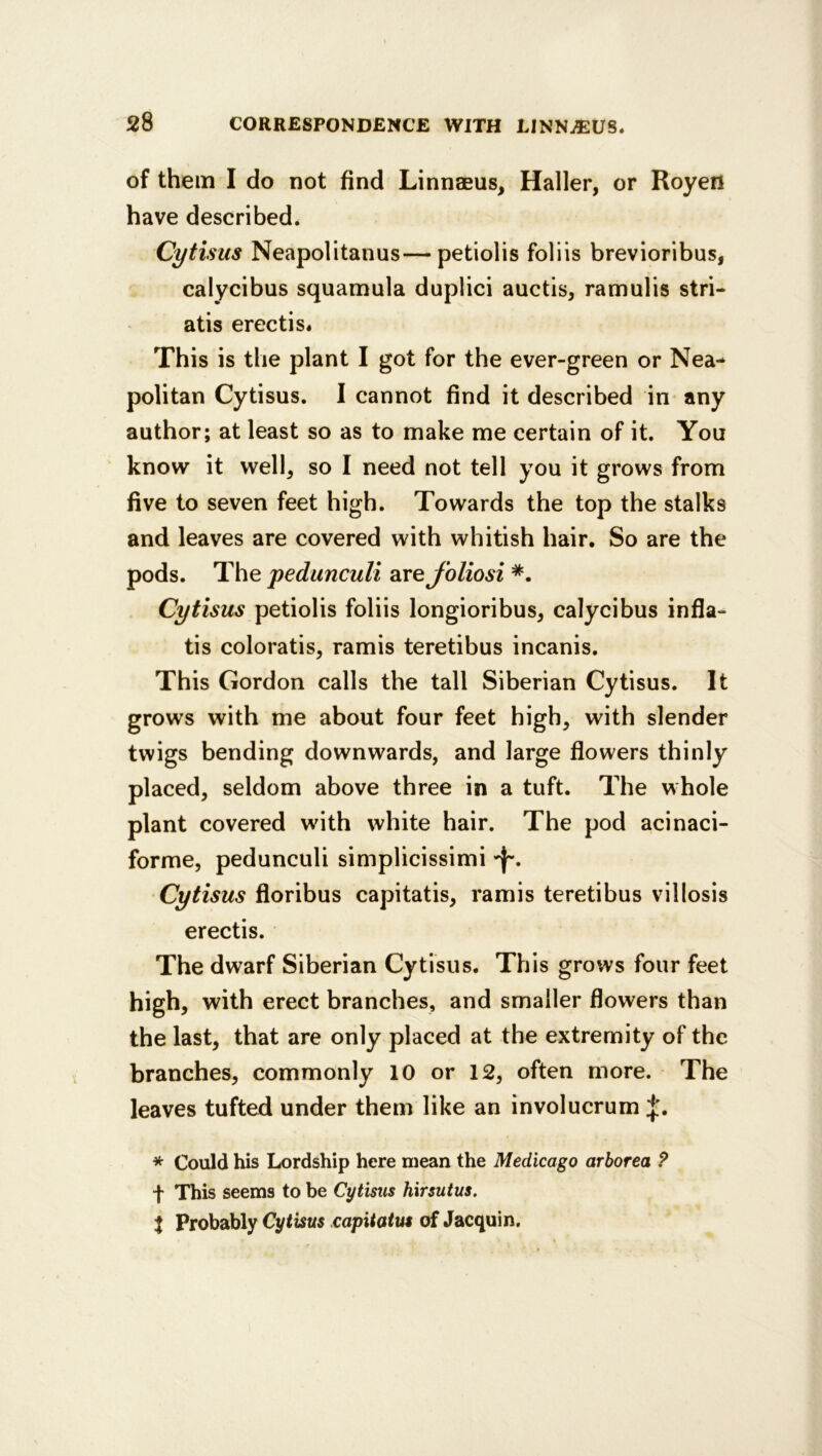 of them I do not find Linneeus, Haller, or Royen have described. Cytisus Neapolitanus—petiolis foliis brevioribus, calycibus squamula duplici auctis, ramulis stri- atis erectis* This is the plant I got for the ever-green or Nea- politan Cytisus. I cannot find it described in any author; at least so as to make me certain of it. You know it well, so I need not tell you it grows from five to seven feet high. Towards the top the stalks and leaves are covered with whitish hair. So are the pods. The pedunculi 2ivefoliosi Cytisus petiolis foliis longioribus, calycibus infla- tis coloratis, ramis teretibus incanis. This Gordon calls the tall Siberian Cytisus. It grows with me about four feet high, with slender twigs bending downwards, and large flowers thinly placed, seldom above three in a tuft. The whole plant covered with white hair. The pod acinaci- forme, pedunculi simplicissimi Cytisus floribus capitatis, ramis teretibus villosis erectis. The dwarf Siberian Cytisus. This grows four feet high, with erect branches, and smaller flowers than the last, that are only placed at the extremity of the branches, commonly 10 or 12, often more. The leaves tufted under them like an involucrum * Could his Lordship here mean the Medicago arborea ? f This seems to be Cytisus hirsutus. t Probably Cytisus capitatus of Jacquin.