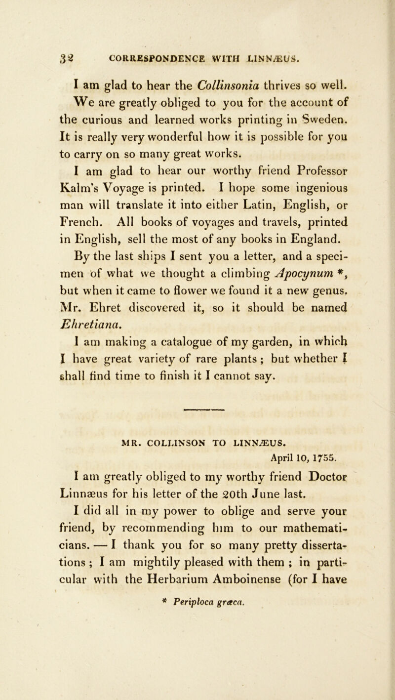 I am glad to hear the Collinsonia thrives so well. We are greatly obliged to you for the account of the curious and learned works printing in Sweden. It is really very wonderful how it is possible for you to carry on so many great works. I am glad to hear our worthy friend Professor Kalm’s Voyage is printed. I hope some ingenious man will translate it into either Latin, English, or French. All books of voyages and travels, printed in English, sell the most of any books in England. By the last ships I sent you a letter, and a speci- men of what we thought a climbing Apocynum *, but when it came to flower we found it a new genus. Mr. Ehret discovered it, so it should be named Ehretiana, 1 am making a catalogue of my garden, in which I have great variety of rare plants ; but whether I shall And time to finish it I cannot say. MR. COLUNSON TO LINNiEUS. April 10, 1755. I am greatly obliged to my worthy friend Doctor Linnaeus for his letter of the 20th June last. I did all in my power to oblige and serve your friend, by recommending him to our mathemati- cians. — I thank you for so many pretty disserta- tions ; I am mightily pleased with them ; in parti- cular with the Herbarium Amboinense (for I have * Periploca graca.