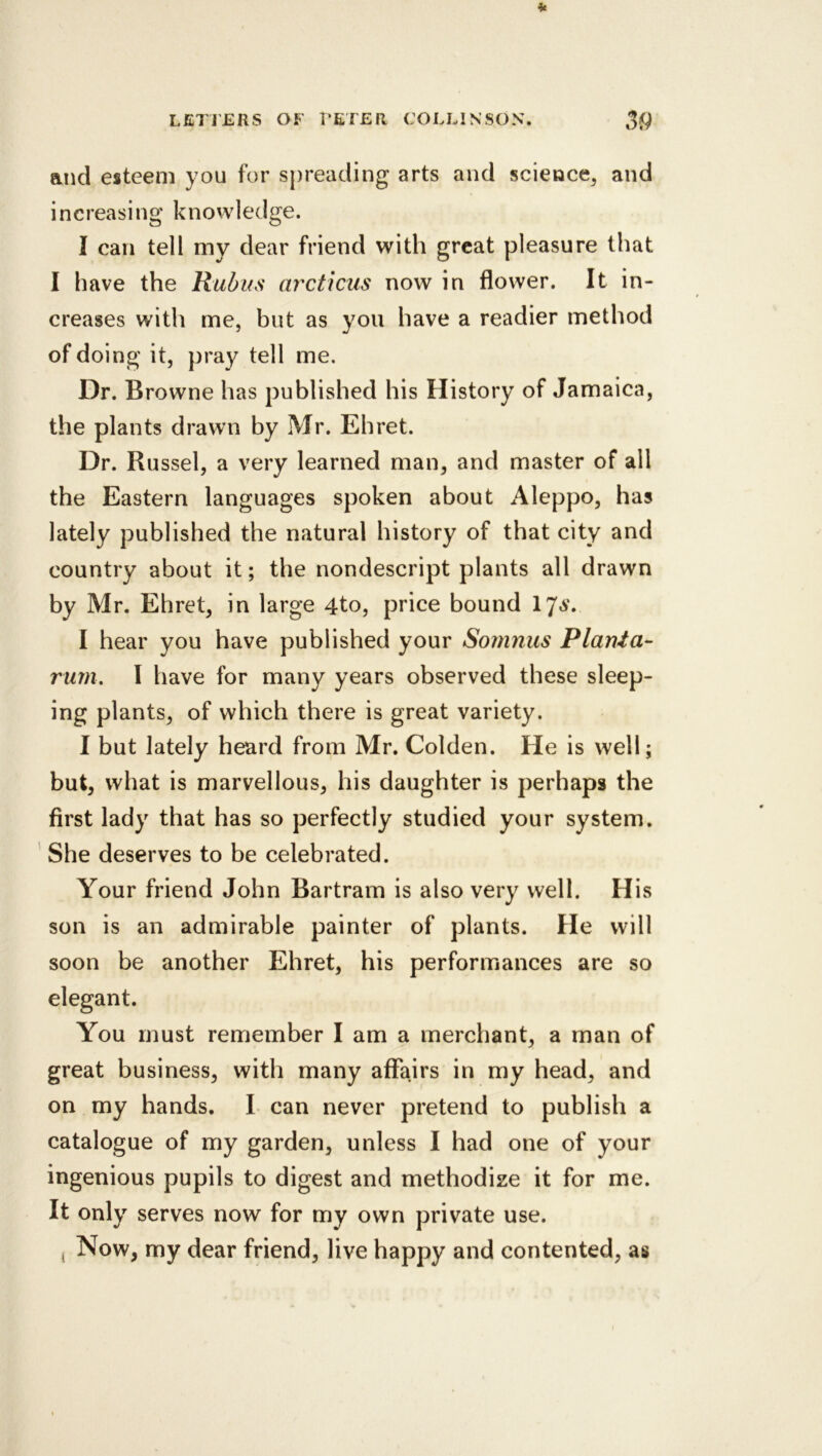 it and esteem you for sjireading arts and science, and increasing knowledge. I can tell my dear friend with great pleasure that I have the Rudihs arcticus now in flower. It in- creases with me, but as you have a readier method of doing it, pray tell me. Dr. Browne has published his History of Jamaica, the plants drawn by Mr. Eh ret. Dr. Russel, a very learned man, and master of all the Eastern languages spoken about Aleppo, has lately published the natural history of that city and country about it; the nondescript plants all drawn by Mr. Ehret, in large 4to, price bound 17^'. I hear you have published your Soninus Plania- rum. I have for many years observed these sleep- ing plants, of which there is great variety. I but lately heard from Mr. Golden. He is well; but, what is marvellous, his daughter is perhaps the first lady that has so perfectly studied your system. She deserves to be celebrated. Your friend John Bartram is also very well. His son is an admirable painter of plants. He will soon be another Ehret, his performances are so You must remember I am a merchant, a man of great business, with many affairs in my head, and on my hands. I can never pretend to publish a catalogue of my garden, unless I had one of your ingenious pupils to digest and methodize it for me. It only serves now for my own private use. j Now, my dear friend, live happy and contented, as