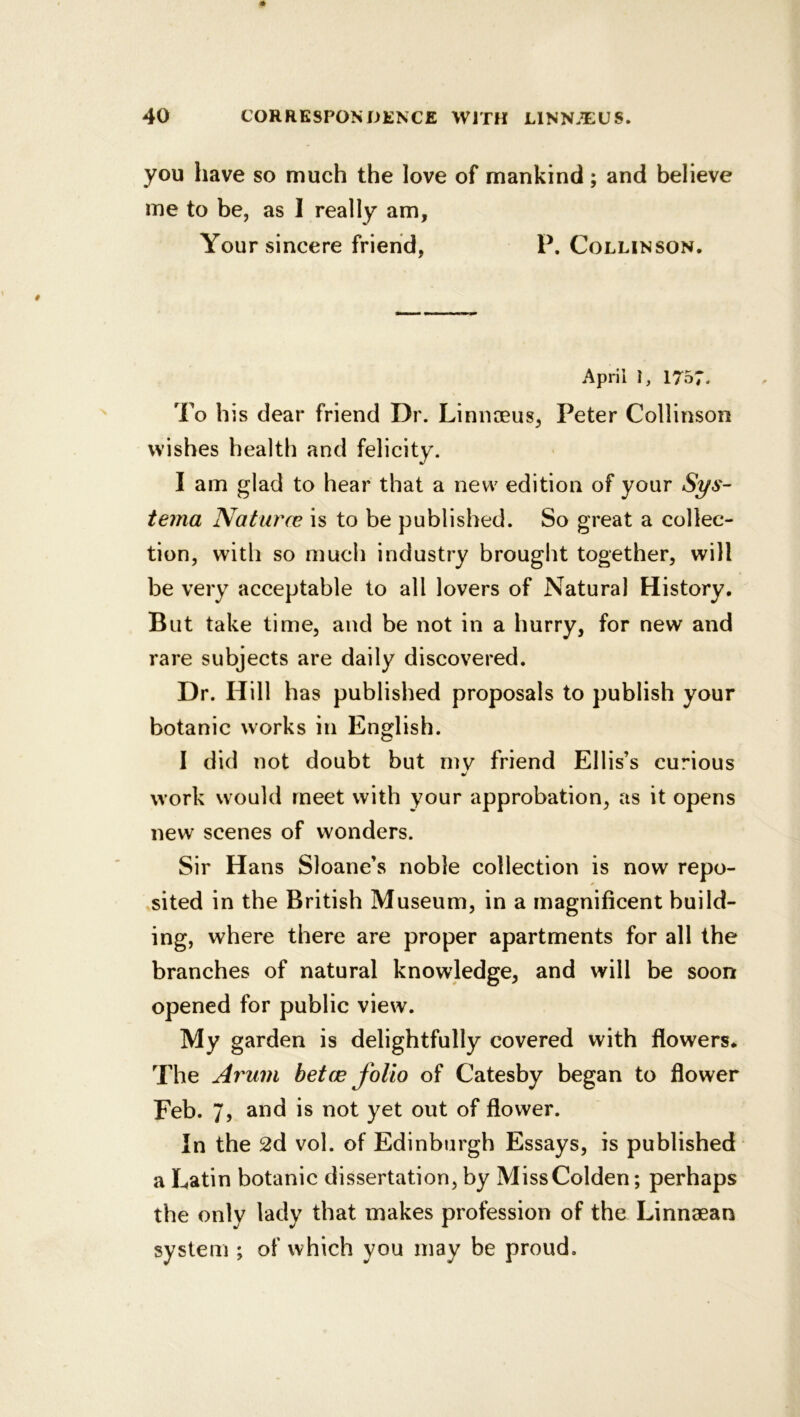 you have so much the love of mankind; and believe me to be, as I really am. Your sincere friend, P. Collinson. April i, 1757. To his dear friend Dr. Linnceus, Peter Collinson wishes health and felicity. I am glad to hear that a new edition of your Sys- terna Naturce is to be published. So great a collec- tion, with so much industry brought together, will be very acceptable to all lovers of Natural History. But take time, and be not in a hurry, for new and rare subjects are daily discovered. Dr. Hill has published proposals to publish your botanic works in English. I did not doubt but mv friend Ellis’s curious work would meet with your approbation, as it opens new scenes of wonders. Sir Hans Sloane’s noble collection is now repo- sited in the British Museum, in a magnificent build- ing, where there are proper apartments for all the branches of natural knowledge, and will be soon opened for public view. My garden is delightfully covered with flowers* The Arum betce folio of Catesby began to flower Feb. 7, and is not yet out of flower. In the 2d vol. of Edinburgh Essays, is published a Latin botanic dissertation, by MissColden; perhaps the only lady that makes profession of the Linnaean system ; of which you may be proud.