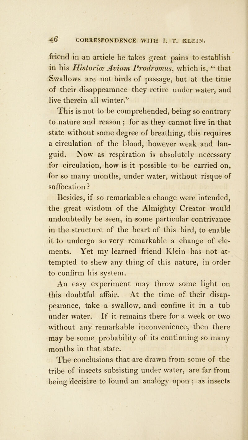 friend in an article he takes pjreat pains to establish in his Historice Avium Prodromus, which is, that Swallows are not birds of passage, but at the time of their disappearance they retire under water, and live therein all winter.’' This is not to be comprehended, being so contrary to nature and reason ; for as they cannot live in that state without some degree of breathing, this requires a circulation of the blood, however weak and lan- guid. Now as respiration is absolutely necessary for circulation, how is it possible to be carried on, for so many months, under water, without risque of suffocation ? Besides, if so remarkable a change were intended, the great wisdom of the Almighty Creator would undoubtedly be seen, in some particular contrivance in the structure of the heart of this bird, to enable it to undergo so very remarkable a change of ele- ments. Yet my learned friend Klein has not at- tempted to shew any thing of this nature, in order to confirm his system. An easy experiment may throw some light on this doubtful affair. At the time of their disap- pearance, take a swallow, and confine it in a tub under water. If it remains there for a week or two without any remarkable inconvenience, then there may be some probability of its continuing so many months in that state. The conclusions that are drawn from some of the tribe of insects subsisting under water, are far from being decisive to found an analogy upon ; as insects