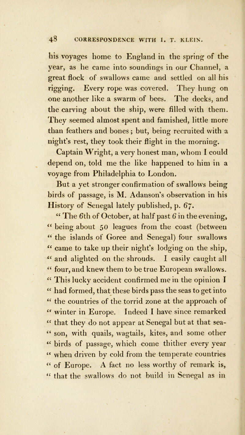 bis voyages home to England in the spring of the year, as he came into soundings in our Channel, a great flock of swallows came and settled on all his rigging. Every rope was covered. They hung on one another like a swarm of bees. The decks, and the carving about the ship, were filled with them. They seemed almost spent and famished, little mere than feathers and bones; but, being recruited with a night’s rest, they took their flight in the morning. Captain Wright, a very honest man, whom I could depend on, told me the like happened to him in a voyage from Philadelphia to London. But a yet stronger confirmation of swallows being birds of passage, is M. Adanson’s observation in his History of Senegal lately published, p. 6j. The 6th of October, at half past 6 in the evening, being about 50 leagues from the coast (between ‘‘ the islands of Goree and Senegal) four swallows came to take up their night’s lodging on the ship, and alighted on the shrouds. I easily caught all four, and knew them to be true European swallows. This lucky accident confirmed me in the opinion I had formed, that these birds pass the seas to get into the countries of the torrid zone at the approach of winter in Europe. Indeed I have since remarked that they do not appear at Senegal but at that sea- son, with quails, wagtails, kites, and some other birds of passage, which come thither every year when driven by cold from the temperate countries of Europe. A fact no less worthy of remark is, that the swallows do not build in Senegal as in