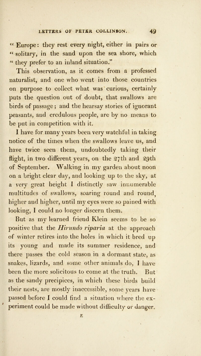 Europe: they rest every night, either in pairs or solitary, in the sand upon the sea shore, which they prefer to an inland situation.” This observation, as it comes from a professed naturalist, and one who went into those countries on purpose to collect what was‘curious, certainly puts the question out of doubt, that swallows are birds of passage; and the hearsay stories of ignorant peasants, and credulous people, are by no means to be put in competition with it. I have for many years been very watchful in taking notice of the times when the swallows leave us, and have twice seen them, undoubtedly taking their flight, in two different years, on the 27th and 29th of September, Walking in my garden about noon on a bright clear day, and looking up to the sky, at a very great height I distinctly saw innumerable multitudes of swallows, soaring round and round^ higher and higher, until my eyes were so pained with looking, I could no longer discern tliem. But as mv learned friend Klein seems to be so positive that the Hirundo riparia at the approach of winter retires into the holes in which it bred up its young and made its summer residence, and there passes the cold season in a dormant state, as snakes, lizards, and some other animals do, I have been the more solicitous to come at the truth. But as the sandy precipices, in which these birds build their nests, are mostly inaccessible, some years have passed before I could find a situation where the ex- periment could be made without difficulty or danger. E