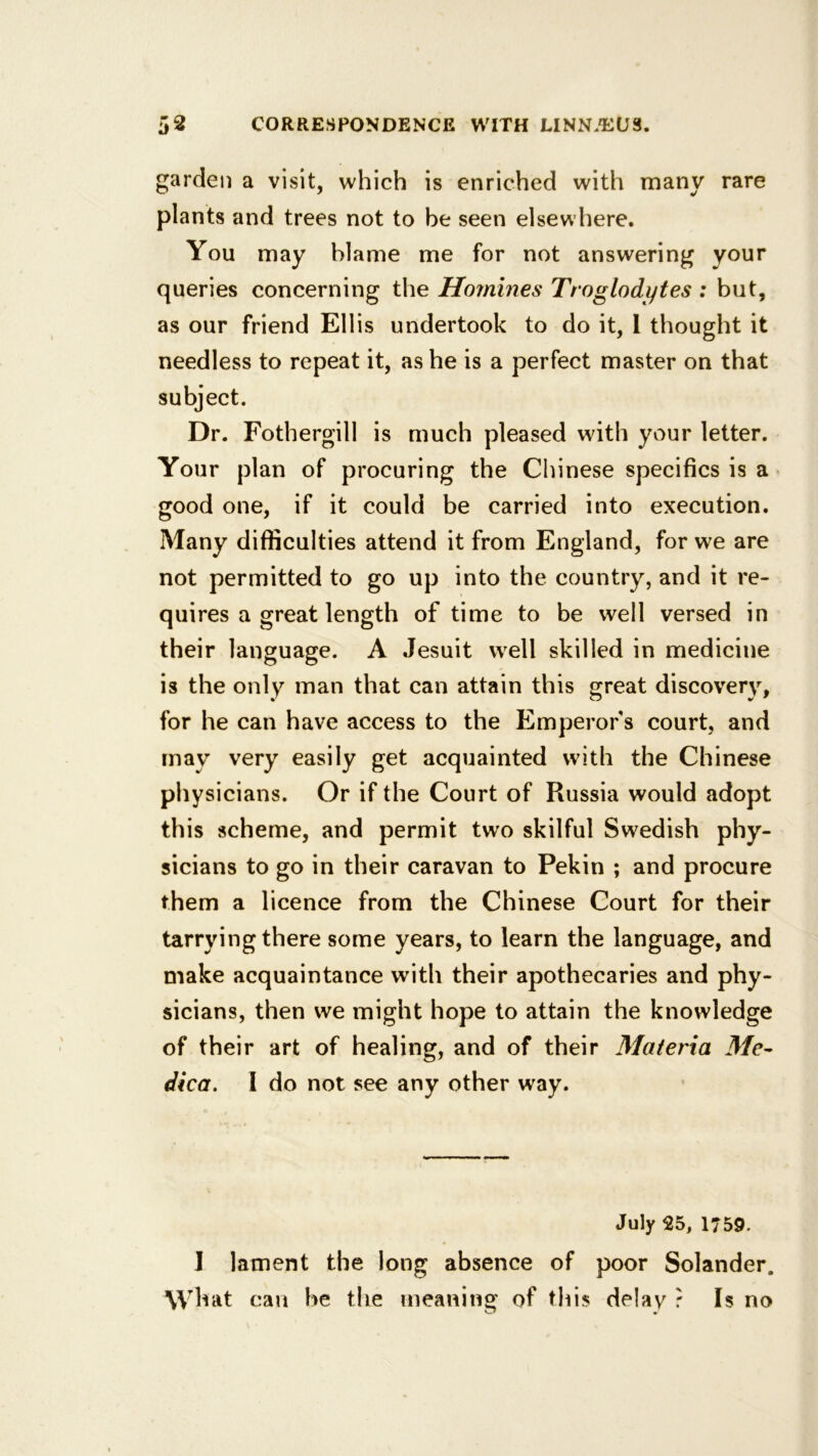 garden a visit, which is enriched with many rare plants and trees not to be seen elsewhere. You may blame me for not answering your queries concerning the Homines Troglodytes : but, as our friend Ellis undertook to do it, 1 thought it needless to repeat it, as he is a perfect master on that subject. Dr. Fothergill is much pleased with your letter. Your plan of procuring the Chinese specifics is a ’ good one, if it could be carried into execution. Many difficulties attend it from England, for we are not permitted to go up into the country, and it re- quires a great length of time to be well versed in their language. A Jesuit well skilled in medicine is the only man that can attain this great discovery, for he can have access to the Emperor s court, and may very easily get acquainted with the Chinese physicians. Or if the Court of Russia would adopt this scheme, and permit two skilful Swedish phy- sicians to go in their caravan to Pekin ; and procure them a licence from the Chinese Court for their tarrying there some years, to learn the language, and make acquaintance wdth their apothecaries and phy- sicians, then we might hope to attain the knowledge of their art of healing, and of their Materia Me- dica, 1 do not see any other way. July 25, 1759. I lament the long absence of poor Solander. W hat can be the meaning of this delay r Is no