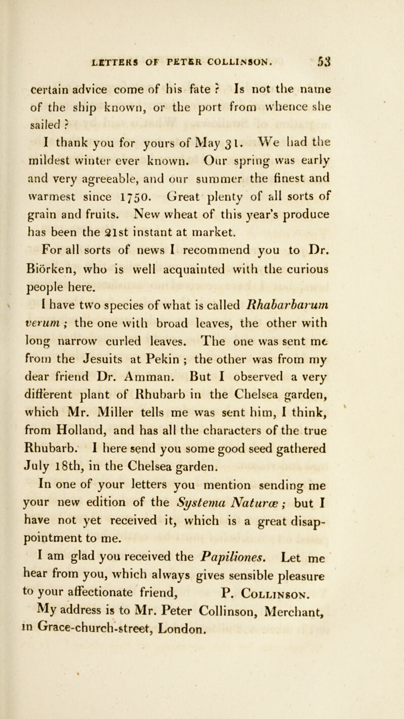 certain advice come of his fate ? Is not the name of the ship known, or the port from whence she sailed ? I thank you for yours of May 31* We had the mildest winter ever known. Our spring was early and very agreeable, and our summer the finest and warmest since 175O. Great plenty of all sorts of grain and fruits. New wheat of this years produce has been the 21st instant at market. For all sorts of news I recommend you to Dr. Biorken, who is well acquainted with the curious people here. I have two species of what is called Rhabarbarurn verum ; the one with broad leaves, the other with long narrow curled leaves. The one was sent mt from the Jesuits at Pekin ; the other was from my dear friend Dr. Amman. But I observed a very difierent plant of Rhubarb in the Chelsea garden, which Mr. Miller tells me was sent him, I think, from Holland, and has all the characters of the true Rhubarb.' I here send you some good seed gathered July 1 8th, in the Chelsea garden. In one of your letters you mention sending me your new edition of the Systema Naturae; but I have not yet received it, which is a great disap- pointment to me. I am glad you received the Papiliones, Let me hear from you, which always gives sensible pleasure to your affectionate friend, P. Collinson. 4 My address is to Mr. Peter Collinson, Merchant, in Grace-church-street, London.